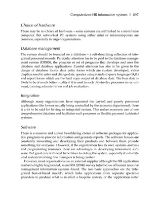 Computerized HR information systems ❚ 897


Choice of hardware
There may be no choice of hardware – some systems are still linked to a mainframe
computer. But networked PC systems using either mini or microcomputers are
common, especially in larger organizations.


Database management
The system should be founded on a database – a self-describing collection of inte-
grated personnel records. Particular attention has to be paid to the database manage-
ment system (DBMS), the program or set of programs that develops and uses the
database and database applications. Careful attention has also to be given to the
design of database forms: data entry forms which are custom developed, video
displays used to enter and change data, queries using standard query language (SQL)
and report forms which are the hard copy output of database data. The base data is
likely to be of much better quality if it is used in such day-to-day processes as recruit-
ment, training administration and job evaluation.


Integration
Although many organizations have separated the payroll and purely personnel
applications (the former usually being controlled by the accounts department), there
is a lot to be said for having an integrated system. This makes economic use of one
comprehensive database and facilitates such processes as flexible payment (cafeteria)
systems.


Software
There is a massive and almost bewildering choice of software packages for applica-
tion programs to provide information and generate reports. The software houses are
constantly innovating and developing their products and between them provide
something for everyone. However, if the organization has its own systems analysis
and programming resources there are advantages in developing tailor-made soft-
ware. But great care will need to be taken to debug the system, especially if a distrib-
uted system involving line managers is being created.
   However, most organizations use an external supplier although the HR application
market is highly fragmented, as an IRSI (2004i) survey into the use of human resource
management information systems found. The two basic approaches are the ‘inte-
grated best-of-breed model’, which links applications from separate specialist
providers to produce what is in effect a bespoke system, or the ‘application suite’
 