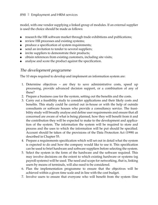 898 ❚ Employment and HRM services

model, with one vendor supplying a linked group of modules. If an external supplier
is used the choice should be made as follows:

●   research the HR software market through trade exhibitions and publications;
●   review HR processes and existing systems;
●   produce a specification of system requirements;
●   send an invitation to tender to several suppliers;
●   invite suppliers to demonstrate their products;
●   obtain references from existing customers, including site visits;
●   analyse and score the product against the specification.


The development programme
The 10 steps required to develop and implement an information system are:

 1. Determine objectives – are they to save administrative costs, speed up
    processing, provide advanced decision support, or a combination of any of
    these?
 2. Prepare a business case for the system, setting out the benefits and the costs.
 3. Carry out a feasibility study to consider applications and their likely costs and
    benefits. This study could be carried out in-house or with the help of outside
    consultants or software houses who provide a consultancy service. The feasi-
    bility study will broadly analyse and define user requirements and ensure that all
    concerned are aware of what is being planned, how they will benefit from it and
    the contribution they will be expected to make to the development and applica-
    tion of the system. The information the system will be required to store and
    process and the uses to which the information will be put should be specified.
    Account should be taken of the provisions of the Data Protection Act (1998) as
    described in Chapter 55.
 4. Prepare a requirements specification which will set out in detail what the system
    is expected to do and how the company would like to use it. This specification
    can be used to brief hardware and software suppliers before selecting the system.
 5. Select the system in the form of the hardware and the software required. This
    may involve decisions on the extent to which existing hardware or systems (eg
    payroll systems) will be used. The need and scope for networking, that is, linking
    users by means of terminals, will also need to be considered.
 6. Plan the implementation programme to ensure that the objectives will be
    achieved within a given time scale and in line with the cost budget.
 7. Involve users to ensure that everyone who will benefit from the system (line
 