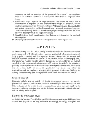 Computerized HR information systems ❚ 899

    managers as well as members of the personnel department) can contribute
    their ideas and thus feel that it is their system rather than one imposed upon
    them.
 8. Control the project against the implementation programme to ensure that it
    delivers what is required, on time and within the budget. As The IPD Guide on
    Implementing Computerized Personnel Systems (1997b) emphasizes, it is essential to
    ensure that the selection and implementation of a system is a managed process.
    This means selecting an individual to act as project manager with the responsi-
    bility for dealing with all the steps listed above.
 9. Provide training to all users to ensure that they can operate and get the most out
    of the system.
10. Monitor performance to ensure that the system lives up to expectations.



                                APPLICATIONS
As established by the IRSI (2004i) survey, in many respects the core functionality in
use is concerned with administrative processes, particularly absence management
(very popular), training and development, reward, payroll and recruitment and
selection. Most HR functions use their HRM information system to change pay rates,
alter employee records, monitor absence figures and download forms for manual
completion. Not many organizations use their IT systems strategically for workforce
planning, tracking the skills of individuals and making the data available for analysis
and action. Some but by no means all organizations were developing self-service
applications such as employees changing their personal details, and booking on
training courses directly. The main potential applications are summarized below.


Personal records
These can include personal details, job details, employment contracts, pay details,
performance appraisal, contacts and addresses and employee transactional data. The
latter includes all the special items of information a company may need for its
employees including qualifications, special skills and competences, training, absence,
medical history and discipline.


Business to employees (B2E)
As defined by Watson Wyatt Worldwide (2002), business to employee (B2E) processes
involve the application of any computer technology enabling managers and
 