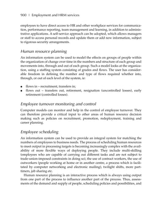 900 ❚ Employment and HRM services

employees to have direct access to HR and other workplace services for communica-
tion, performance reporting, team management and learning, in addition to adminis-
trative applications. A self-service approach can be adopted, which allows managers
or staff to access personal records and update them or add new information, subject
to rigorous security arrangements.


Human resource planning
An information system can be used to model the effects on groups of people within
the organization of change over time in the numbers and structure of each group and
movements into, through and out of each group. Such a model looks at the organiza-
tion, using a staffing system consisting of grades and flows. The user has consider-
able freedom in defining the number and type of flows required whether into,
through, or out of each level of the system, ie:

●   flows in – recruitment, transfers in;
●   flows out – transfers out, retirement, resignation (uncontrolled losses), early
    retirement (controlled losses).


Employee turnover monitoring and control
Computer models can monitor and help in the control of employee turnover. They
can therefore provide a critical input to other areas of human resource decision
making such as policies on recruitment, promotion, redeployment, training and
career planning.


Employee scheduling
An information system can be used to provide an integral system for matching the
numbers of employees to business needs. The process of scheduling human resources
to meet output in processing targets is becoming increasingly complex with the avail-
ability of more flexible ways of deploying people. They include multi-skilling
(employees who are capable of carrying out different tasks and are not subject to
trade-union-imposed constraints in doing so), the use of contract workers, the use of
outworkers (people working at home or in another centre, a process which is facili-
tated by computer networking and electronic mailing), twilight shifts, more part-
timers, job sharing etc.
   Human resource planning is an interactive process which is always using output
from one part of the process to influence another part of the process. Thus, assess-
ments of the demand and supply of people, scheduling policies and possibilities, and
 