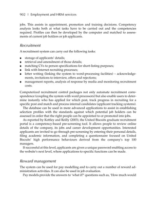 902 ❚ Employment and HRM services

jobs. This assists in appointment, promotion and training decisions. Competency
analysis looks both at what tasks have to be carried out and the competencies
required. Profiles can then be developed by the computer and matched to assess-
ments of current job holders or job applicants.


Recruitment
A recruitment system can carry out the following tasks:

●   storage of applicants’ details;
●   retrieval and amendment of those details;
●   matching CVs to person specifications for short-listing purposes;
●   link with Internet recruiting processes;
●   letter writing (linking the system to word-processing facilities) – acknowledge-
    ments, invitations to interview, offers and rejections;
●   management reports, analysis of response by media and monitoring recruitment
    costs.

Computerized recruitment control packages not only automate recruitment corre-
spondence (coupling the system with word processors) but also enable users to deter-
mine instantly who has applied for which post, track progress in recruiting for a
specific post and match and process internal candidates (applicant tracking systems).
   The database can be used in more advanced applications to assist in establishing
selection profiles with the standards against which potential job holders can be
assessed in order that the right people can be appointed to or promoted into jobs.
   As reported by Kettley and Reilly (2003), the United Biscuits graduate recruitment
portal is a competency-based pre-screening tool. It allows people to review online
details of the company, its jobs and career development opportunities. Interested
applicants are invited to go through pre-screening by entering their personal details,
filing academic information, and completing a questionnaire focused on United
Biscuits’ high performance behaviours derived from the company’s top 100
managers.
   If successful at this level, applicants are given a unique password enabling access to
the website’s next level, where applications to specific functions can be made.


Reward management
The system can be used for pay modelling and to carry out a number of reward ad-
ministration activities. It can also be used in job evaluation.
  Pay models provide the answers to ‘what if?’ questions such as, ‘How much would
 