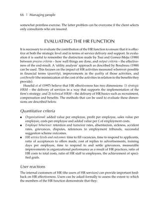 66 ❚ Managing people

somewhat pointless exercise. The latter problem can be overcome if the client selects
only consultants who are insured.



                  EVALUATING THE HR FUNCTION
It is necessary to evaluate the contribution of the HR function to ensure that it is effec-
tive at both the strategic level and in terms of service delivery and support. In evalu-
ation it is useful to remember the distinction made by Tsui and Gomez-Mejia (1988)
between process criteria – how well things are done, and output criteria – the effective-
ness of the end-result. A ‘utility analysis’ approach as described by Boudreau (1988)
can be used. This focuses on the impact of HR activities measured wherever possible
in financial terms (quantity), improvements in the quality of those activities, and
cost/benefit (the minimization of the cost of the activities in relation to the benefits they
provide).
   Huselid et al (1997) believe that HR effectiveness has two dimensions: 1) strategic
HRM – the delivery of services in a way that supports the implementation of the
firm’s strategy; and 2) technical HRM – the delivery of HR basics such as recruitment,
compensation and benefits. The methods that can be used to evaluate these dimen-
sions are described below.


Quantitative criteria
●   Organizational: added value per employee, profit per employee, sales value per
    employee, costs per employee and added value per £ of employment costs.
●   Employee behaviour: retention and turnover rates, absenteeism, sickness, accident
    rates, grievances, disputes, references to employment tribunals, successful
    suggestion scheme outcomes.
●   HR service levels and outcomes: time to fill vacancies, time to respond to applicants,
    ratio of acceptances to offers made, cost of replies to advertisements, training
    days per employee, time to respond to and settle grievances, measurable
    improvements in organizational performance as a result of HR practices, ratio of
    HR costs to total costs, ratio of HR staff to employees, the achievement of speci-
    fied goals.


User reactions
The internal customers of HR (the users of HR services) can provide important feed-
back on HR effectiveness. Users can be asked formally to assess the extent to which
the members of the HR function demonstrate that they:
 