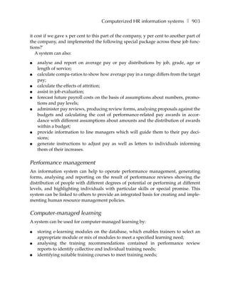 Computerized HR information systems ❚ 903

it cost if we gave x per cent to this part of the company, y per cent to another part of
the company, and implemented the following special package across these job func-
tions?’
   A system can also:

●   analyse and report on average pay or pay distributions by job, grade, age or
    length of service;
●   calculate compa-ratios to show how average pay in a range differs from the target
    pay;
●   calculate the effects of attrition;
●   assist in job evaluation;
●   forecast future payroll costs on the basis of assumptions about numbers, promo-
    tions and pay levels;
●   administer pay reviews, producing review forms, analysing proposals against the
    budgets and calculating the cost of performance-related pay awards in accor-
    dance with different assumptions about amounts and the distribution of awards
    within a budget;
●   provide information to line managers which will guide them to their pay deci-
    sions;
●   generate instructions to adjust pay as well as letters to individuals informing
    them of their increases.


Performance management
An information system can help to operate performance management, generating
forms, analysing and reporting on the result of performance reviews showing the
distribution of people with different degrees of potential or performing at different
levels, and highlighting individuals with particular skills or special promise. This
system can be linked to others to provide an integrated basis for creating and imple-
menting human resource management policies.

Computer-managed learning
A system can be used for computer-managed learning by:

●   storing e-learning modules on the database, which enables trainers to select an
    appropriate module or mix of modules to meet a specified learning need;
●   analysing the training recommendations contained in performance review
    reports to identify collective and individual training needs;
●   identifying suitable training courses to meet training needs;
 