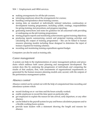 904 ❚ Employment and HRM services

●   making arrangements for off-the-job courses;
●   informing employees about the arrangements for courses;
●   handling correspondence about training courses;
●   storing data on standard or individually tailored induction, continuation or
    development training programmes, including syllabi, routings, responsibilities
    for giving training, test procedures and progress reporting;
●   generating instructions and notes for guidance for all concerned with providing
    or undergoing on-the-job training programmes;
●   storing progress reports and monitoring achievements against training objectives;
●   producing reports summarizing current and projected training activities and
    calculating the output of training programmes – this can be linked to human
    resource planning models including those designed to determine the input of
    trainees required for training schemes;
●   recording and monitoring training expenditure against budget.

Computers can also be used as training aids.

Career management
A system can help in the implementation of career management policies and proce-
dures which embrace both career planning and management development. The
system does this by analysing the progression of individuals and comparing the
results of that analysis, first, with assessments of organizational requirements as
generated by the human resource planning models and, second, with the outputs of
the performance management system.


Absence control
Absence control can be carried out with the help of computerized time recording and
attendance systems which:

●   record clocking-on or -out time and the hours actually worked;
●   enable employees to record the time spent on particular jobs;
●   get employees to explain the reason for late arrival, early departure, or any other
    absence;
●   can be linked to the payroll system for pay and bonus calculation purposes and to
    a flexible working hours system;
●   provide team leaders with a statement showing the length and reasons for
    absence.
 