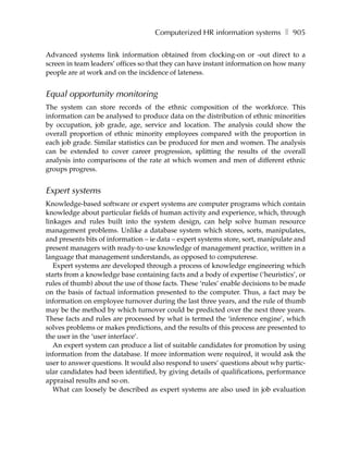 Computerized HR information systems ❚ 905

Advanced systems link information obtained from clocking-on or -out direct to a
screen in team leaders’ offices so that they can have instant information on how many
people are at work and on the incidence of lateness.


Equal opportunity monitoring
The system can store records of the ethnic composition of the workforce. This
information can be analysed to produce data on the distribution of ethnic minorities
by occupation, job grade, age, service and location. The analysis could show the
overall proportion of ethnic minority employees compared with the proportion in
each job grade. Similar statistics can be produced for men and women. The analysis
can be extended to cover career progression, splitting the results of the overall
analysis into comparisons of the rate at which women and men of different ethnic
groups progress.


Expert systems
Knowledge-based software or expert systems are computer programs which contain
knowledge about particular fields of human activity and experience, which, through
linkages and rules built into the system design, can help solve human resource
management problems. Unlike a database system which stores, sorts, manipulates,
and presents bits of information – ie data – expert systems store, sort, manipulate and
present managers with ready-to-use knowledge of management practice, written in a
language that management understands, as opposed to computerese.
   Expert systems are developed through a process of knowledge engineering which
starts from a knowledge base containing facts and a body of expertise (‘heuristics’, or
rules of thumb) about the use of those facts. These ‘rules’ enable decisions to be made
on the basis of factual information presented to the computer. Thus, a fact may be
information on employee turnover during the last three years, and the rule of thumb
may be the method by which turnover could be predicted over the next three years.
These facts and rules are processed by what is termed the ‘inference engine’, which
solves problems or makes predictions, and the results of this process are presented to
the user in the ‘user interface’.
   An expert system can produce a list of suitable candidates for promotion by using
information from the database. If more information were required, it would ask the
user to answer questions. It would also respond to users’ questions about why partic-
ular candidates had been identified, by giving details of qualifications, performance
appraisal results and so on.
   What can loosely be described as expert systems are also used in job evaluation
 