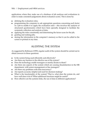 906 ❚ Employment and HRM services

applications where they make use of a database of job analyses and evaluations in
order to make consistent judgements about evaluation scores. This is done by:

●   defining the evaluation rules;
●   programming the computer to ask appropriate questions concerning each factor
    in a job to enable it to apply the evaluation rules – this involves the analysis of
    structured questionnaires which have been specially designed to facilitate the
    systematic collection and analysis of data;
●   applying the rules consistently and determining the factor score for the job;
●   grading and ranking jobs;
●   storing the information in the computer’s memory so that it can be called to the
    screen or printed at any time.



                         AUDITING THE SYSTEM
As suggested by Robinson (1999), regular audit of the system should be carried out to
obtain answers to these questions:

●   Is the system being used efficiently and effectively?
●   Are there any barriers to the effective use of the system?
●   Does the technology enable managers or merely dictate to them?
●   Are there any aspects of the system which are causing dissatisfaction in the HR
    department, with senior management or line managers?
●   Are there any problems with data inaccuracy?
●   Are reports accurate, helpful and used for decision-making?
●   What is the functionality of the system? That is, what does the system do, and
    how well does it do it? What additional functions might be useful?
●   How effective are the systems links, the use of data in different applications?
 