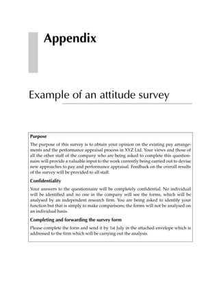 Appendix



Example of an attitude survey


Purpose
The purpose of this survey is to obtain your opinion on the existing pay arrange-
ments and the performance appraisal process in XYZ Ltd. Your views and those of
all the other staff of the company who are being asked to complete this question-
naire will provide a valuable input to the work currently being carried out to devise
new approaches to pay and performance appraisal. Feedback on the overall results
of the survey will be provided to all staff.

Confidentiality
Your answers to the questionnaire will be completely confidential. No individual
will be identified and no one in the company will see the forms, which will be
analysed by an independent research firm. You are being asked to identify your
function but that is simply to make comparisons; the forms will not be analysed on
an individual basis.

Completing and forwarding the survey form
Please complete the form and send it by 1st July in the attached envelope which is
addressed to the firm which will be carrying out the analysis.
 