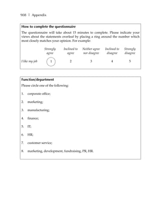 908 ❚ Appendix


How to complete the questionnaire
The questionnaire will take about 15 minutes to complete. Please indicate your
views about the statements overleaf by placing a ring around the number which
most closely matches your opinion. For example:

                  Strongly     Inclined to   Neither agree   Inclined to   Strongly
                   agree          agree      nor disagree     disagree     disagree

I like my job         1               2           3              4            5




Function/department
Please circle one of the following:

1.   corporate office;

2.   marketing;

3.   manufacturing;

4.   finance;

5.   IT;

6.   HR;

7.   customer service;

8.   marketing, development, fundraising, PR, HR.
 