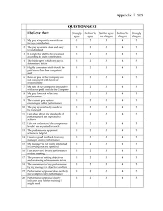 Appendix ❚ 909


                                            QUESTIONNAIRE
     I believe that:                         Strongly   Inclined to   Neither agree   Inclined to   Strongly
                                              agree        agree      nor disagree     disagree     disagree
 1   My pay adequately rewards me               1           2              3              4            5
     for my contribution
 2   The pay system is clear and easy           1           2              3              4            5
     to understand
 3   It is right for staff to be rewarded       1           2              3              4            5
     according to their contribution
 4   The basis upon which my pay is             1           2              3              4            5
     determined is fair
 5   Highly competent staff should be           1           2              3              4            5
     paid more than less competent
     staff
 6   Rates of pay in the Company are            1           2              3              4            5
     not consistent with levels of
     responsibility
 7   My rate of pay compares favourably         1           2              3              4            5
     with rates paid outside the Company
 8   My pay does not reflect my                 1           2              3              4            5
     performance
 9   The current pay system                     1           2              3              4            5
     encourages better performance
10   The pay system badly needs to              1           2              3              4            5
     be reviewed
11   I am clear about the standards of          1           2              3              4            5
     performance I am expected to
     achieve
12   I do not understand the competence         1           2              3              4            5
     levels I am expected to reach
13   The performance appraisal                  1           2              3              4            5
     scheme is helpful
14   I receive good feedback from my            1           2              3              4            5
     manager on my performance
15   My manager is not really interested        1           2              3              4            5
     in carrying out my appraisal
16   I am motivated by my performance           1           2              3              4            5
     review meeting
17   The process of setting objectives          1           2              3              4            5
     and reviewing achievements is fair
18   The assessment of my performance           1           2              3              4            5
     by my manager is objective and fair
19   Performance appraisal does not help        1           2              3              4            5
     me to improve my performance
20   Performance appraisal clearly              1           2              3              4            5
     indicates any further training I
     might need
 