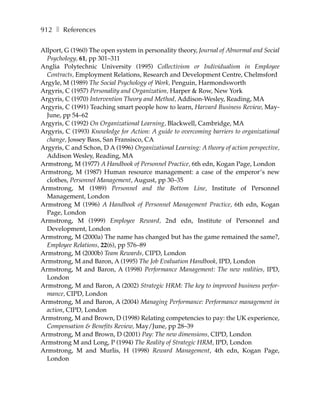 912 ❚ References

Allport, G (1960) The open system in personality theory, Journal of Abnormal and Social
  Psychology, 61, pp 301–311
Anglia Polytechnic University (1995) Collectivism or Individualism in Employee
  Contracts, Employment Relations, Research and Development Centre, Chelmsford
Argyle, M (1989) The Social Psychology of Work, Penguin, Harmondsworth
Argyris, C (1957) Personality and Organization, Harper & Row, New York
Argyris, C (1970) Intervention Theory and Method, Addison-Wesley, Reading, MA
Argyris, C (1991) Teaching smart people how to learn, Harvard Business Review, May-
  June, pp 54–62
Argyris, C (1992) On Organizational Learning, Blackwell, Cambridge, MA
Argyris, C (1993) Knowledge for Action: A guide to overcoming barriers to organizational
  change, Jossey Bass, San Fransisco, CA
Argyris, C and Schon, D A (1996) Organizational Learning: A theory of action perspective,
  Addison Wesley, Reading, MA
Armstrong, M (1977) A Handbook of Personnel Practice, 6th edn, Kogan Page, London
Armstrong, M (1987) Human resource management: a case of the emperor’s new
  clothes, Personnel Management, August, pp 30–35
Armstrong, M (1989) Personnel and the Bottom Line, Institute of Personnel
  Management, London
Armstrong M (1996) A Handbook of Personnel Management Practice, 6th edn, Kogan
  Page, London
Armstrong, M (1999) Employee Reward, 2nd edn, Institute of Personnel and
  Development, London
Armstrong, M (2000a) The name has changed but has the game remained the same?,
  Employee Relations, 22(6), pp 576–89
Armstrong, M (2000b) Team Rewards, CIPD, London
Armstrong, M and Baron, A (1995) The Job Evaluation Handbook, IPD, London
Armstrong, M and Baron, A (1998) Performance Management: The new realities, IPD,
  London
Armstrong, M and Baron, A (2002) Strategic HRM: The key to improved business perfor-
  mance, CIPD, London
Armstrong, M and Baron, A (2004) Managing Performance: Performance management in
  action, CIPD, London
Armstrong, M and Brown, D (1998) Relating competencies to pay: the UK experience,
  Compensation & Benefits Review, May/June, pp 28–39
Armstrong, M and Brown, D (2001) Pay: The new dimensions, CIPD, London
Armstrong M and Long, P (1994) The Reality of Strategic HRM, IPD, London
Armstrong, M and Murlis, H (1998) Reward Management, 4th edn, Kogan Page,
  London
 