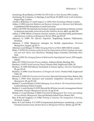 References ❚ 913

Armstrong, M and Ryden, O (1996) The IPD Guide on Team Reward, IPD, London
Armstrong, M, Cummins, A, Hastings, S and Wood, W (2003) Guide to Job Evaluation,
  Kogan Page, London
Arnold, J, Robertson, I T and Cooper, C L (1991) Work Psychology, Pitman, London
Arthur, J (1990) Industrial Relations and Business Strategies in American Steel Minimills,
  Unpublished PhD dissertation, Cornell University
Arthur, J B (1992) The link between business strategy and industrial relations systems
  in American steel mills, Industrial and Labor Relations Review, 45(3), pp 488–506
Arthur, J (1994) Effects of human resource systems on manufacturing performance
  and turnover, Academy of Management Review, 37(4), pp 670–87
Atkinson, G (1989) The Effective Negotiator, Negotiating Systems Publications,
  Newbury
Atkinson, J (1984) Manpower strategies for flexible organizations, Personnel
  Management, August, pp 28–31
Atkinson, J and Meager, N (1986) Changing Patterns of Work, IMS/OECD, London
Bailey, T (1993) Discretionary Authority and the Organization of Work: Employee participa-
  tion and work reform since Hawthorne, Working Paper, Columbia University, New
  York
Baillie, J (1995) The Changing Nature of Work and the Psychological Contract, IPD (unpub-
  lished)
Bales, R F (1950) Interaction Process Analysis, Addison-Wesley, Reading, MA
Bandura, A (1977) Social Learning Theory, Prentice-Hall, Englewood Cliffs, NJ
Bandura, A (1982) Self-efficacy mechanism in human agency, American Psychologist,
  37, pp 122–47
Bandura, A (1986) Social Boundaries of Thought and Action, Prentice-Hall, Englewood
  Cliffs, NJ
Barnard, C (1938) The Functions of an Executive, Harvard University Press, Boston, MA
Barney, J (1991) Firm resources and sustained competitive advantage, Journal of
  Management, 17, pp 99–120
Bartlett, C A and Ghoshal, S (1991) Managing Across Borders: The transnational solution,
  London Business School, London
Bartlett, C A and Ghoshal, S (1993) Beyond the M-form: toward a management theory
  of the firm, Strategic Management Journal, 14, pp 23–46
Bartlett, C A and Ghoshal, S (2000) Transnational Management Text: Cases and readings
  on cross-boarder Management, Harvard Business School Press, Boston, MA
Bass, B M and Vaughan, J A (1966) Training in Industry: The management of learning,
  Tavistock, London
Bates, R A and Holton, E F (1995) Computerised performance monitoring: a review
  of human resource issue, Human Resource Management Review, Winter, pp 267–88
 