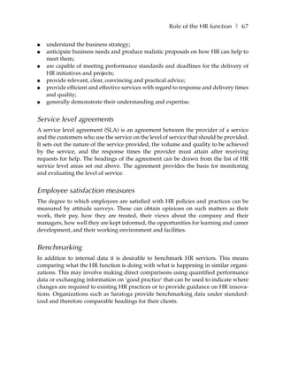 Role of the HR function ❚ 67

●   understand the business strategy;
●   anticipate business needs and produce realistic proposals on how HR can help to
    meet them;
●   are capable of meeting performance standards and deadlines for the delivery of
    HR initiatives and projects;
●   provide relevant, clear, convincing and practical advice;
●   provide efficient and effective services with regard to response and delivery times
    and quality;
●   generally demonstrate their understanding and expertise.


Service level agreements
A service level agreement (SLA) is an agreement between the provider of a service
and the customers who use the service on the level of service that should be provided.
It sets out the nature of the service provided, the volume and quality to be achieved
by the service, and the response times the provider must attain after receiving
requests for help. The headings of the agreement can be drawn from the list of HR
service level areas set out above. The agreement provides the basis for monitoring
and evaluating the level of service.


Employee satisfaction measures
The degree to which employees are satisfied with HR policies and practices can be
measured by attitude surveys. These can obtain opinions on such matters as their
work, their pay, how they are treated, their views about the company and their
managers, how well they are kept informed, the opportunities for learning and career
development, and their working environment and facilities.


Benchmarking
In addition to internal data it is desirable to benchmark HR services. This means
comparing what the HR function is doing with what is happening in similar organi-
zations. This may involve making direct comparisons using quantified performance
data or exchanging information on ‘good practice’ that can be used to indicate where
changes are required to existing HR practices or to provide guidance on HR innova-
tions. Organizations such as Saratoga provide benchmarking data under standard-
ized and therefore comparable headings for their clients.
 