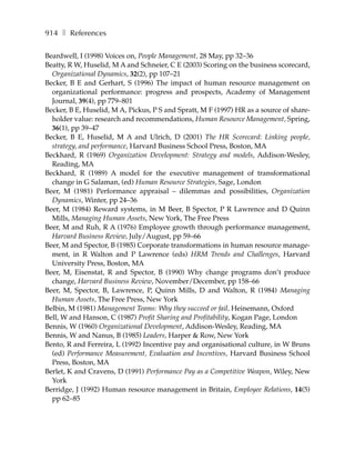914 ❚ References

Beardwell, I (1998) Voices on, People Management, 28 May, pp 32–36
Beatty, R W, Huselid, M A and Schneier, C E (2003) Scoring on the business scorecard,
  Organizational Dynamics, 32(2), pp 107–21
Becker, B E and Gerhart, S (1996) The impact of human resource management on
  organizational performance: progress and prospects, Academy of Management
  Journal, 39(4), pp 779–801
Becker, B E, Huselid, M A, Pickus, P S and Spratt, M F (1997) HR as a source of share-
  holder value: research and recommendations, Human Resource Management, Spring,
  36(1), pp 39–47
Becker, B E, Huselid, M A and Ulrich, D (2001) The HR Scorecard: Linking people,
  strategy, and performance, Harvard Business School Press, Boston, MA
Beckhard, R (1969) Organization Development: Strategy and models, Addison-Wesley,
  Reading, MA
Beckhard, R (1989) A model for the executive management of transformational
  change in G Salaman, (ed) Human Resource Strategies, Sage, London
Beer, M (1981) Performance appraisal – dilemmas and possibilities, Organization
  Dynamics, Winter, pp 24–36
Beer, M (1984) Reward systems, in M Beer, B Spector, P R Lawrence and D Quinn
  Mills, Managing Human Assets, New York, The Free Press
Beer, M and Ruh, R A (1976) Employee growth through performance management,
  Harvard Business Review, July/August, pp 59–66
Beer, M and Spector, B (1985) Corporate transformations in human resource manage-
  ment, in R Walton and P Lawrence (eds) HRM Trends and Challenges, Harvard
  University Press, Boston, MA
Beer, M, Eisenstat, R and Spector, B (1990) Why change programs don’t produce
  change, Harvard Business Review, November/December, pp 158–66
Beer, M, Spector, B, Lawrence, P, Quinn Mills, D and Walton, R (1984) Managing
  Human Assets, The Free Press, New York
Belbin, M (1981) Management Teams: Why they succeed or fail, Heinemann, Oxford
Bell, W and Hanson, C (1987) Profit Sharing and Profitability, Kogan Page, London
Bennis, W (1960) Organizational Development, Addison-Wesley, Reading, MA
Bennis, W and Nanus, B (1985) Leaders, Harper & Row, New York
Bento, R and Ferreira, L (1992) Incentive pay and organisational culture, in W Bruns
  (ed) Performance Measurement, Evaluation and Incentives, Harvard Business School
  Press, Boston, MA
Berlet, K and Cravens, D (1991) Performance Pay as a Competitive Weapon, Wiley, New
  York
Berridge, J (1992) Human resource management in Britain, Employee Relations, 14(5)
  pp 62–85
 
