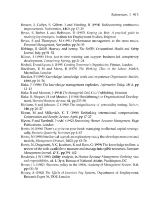 References ❚ 915

Bessant, J, Caffyn, S, Gilbert, J and Harding, R (1994) Rediscovering continuous
  improvement, Technovation, 14(3), pp 17–29
Bevan, S, Barber, L and Robinson, D (1997) Keeping the Best: A practical guide to
  retaining key employees, Institute for Employment Studies, Brighton
Bevan, S and Thompson, M (1991) Performance management at the cross roads,
  Personnel Management, November, pp 36–39
Bibbings, R (2003) Hearsay and heresy, The RoSPA Occupational Health and Safety
  Journal, July, pp 51–52
Billson, I (1998) How just-in-time training can support business-led competency
  development, Competency, Spring, pp 21–24
Birchall, D and Lyons, L (1995) Creating Tomorrow’s Organisation, Pitman, London
Blackburn, R M and Mann, R (1979) The Working Class in the Labour Market,
  Macmillan, London
Blackler, F (1995) Knowledge, knowledge work and experience Organization Studies,
  16(6), pp 16–36
Blake, P (1988) The knowledge management explosion, Information Today, 15(1), pp
  12–13
Blake, R and Mouton, J (1964) The Managerial Grid, Gulf Publishing, Houston
Blake, R, Shepart, H and Mouton, J (1964) Breakthrough in Organizational Develop-
  ment, Harvard Business Review, 42, pp 237–58
Blinkorn, S and Johnson C (1990) The insignificance of personality testing, Nature,
  348, pp 20–27
Bloom, M and Milkovich, G T (1998) Rethinking international compensation,
  Compensation and Benefits Review, April, pp 17–27
Blyton, P and Turnbull, P (eds) (1992) Reassessing Human Resource Management, Sage
  Publications, London
Bontis, N (1996) There’s a price on your head: managing intellectual capital strategi-
  cally, Business Quarterly, Summer, pp 4–47
Bontis, N (1998) Intellectual capital: an exploratory study that develops measures and
  models, Management Decision, 36(2), pp 63–76
Bontis, N, Dragonetti, N C, Jacobsen, K and Roos, G (1999) The knowledge toolbox: a
  review of the tools available to measure and manage intangible resources, European
  Management Journal, 17(4), pp 391–402
Boudreau, J W (1988) Utility analysis, in Human Resource Management: Evolving roles
  and responsibilities, ed. L Dyer, Bureau of National Affairs, Washington, DC
Bower, J L (1982) ‘Business policy in the 1980s, Academy of Management Review, 7(4),
  pp 630–38
Bowey, A (1982) The Effects of Incentive Pay Systems, Department of Employment,
  Research Paper 36, DOE, London
 