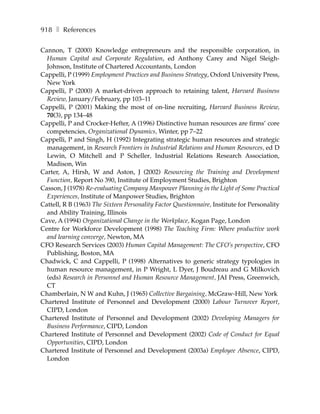 918 ❚ References

Cannon, T (2000) Knowledge entrepreneurs and the responsible corporation, in
  Human Capital and Corporate Regulation, ed Anthony Carey and Nigel Sleigh-
  Johnson, Institute of Chartered Accountants, London
Cappelli, P (1999) Employment Practices and Business Strategy, Oxford University Press,
  New York
Cappelli, P (2000) A market-driven approach to retaining talent, Harvard Business
  Review, January/February, pp 103–11
Cappelli, P (2001) Making the most of on-line recruiting, Harvard Business Review,
  70(3), pp 134–48
Cappelli, P and Crocker-Hefter, A (1996) Distinctive human resources are firms’ core
  competencies, Organizational Dynamics, Winter, pp 7–22
Cappelli, P and Singh, H (1992) Integrating strategic human resources and strategic
  management, in Research Frontiers in Industrial Relations and Human Resources, ed D
  Lewin, O Mitchell and P Scheller, Industrial Relations Research Association,
  Madison, Win
Carter, A, Hirsh, W and Aston, J (2002) Resourcing the Training and Development
  Function, Report No 390, Institute of Employment Studies, Brighton
Casson, J (1978) Re-evaluating Company Manpower Planning in the Light of Some Practical
  Experiences, Institute of Manpower Studies, Brighton
Cattell, R B (1963) The Sixteen Personality Factor Questionnaire, Institute for Personality
  and Ability Training, Illinois
Cave, A (1994) Organizational Change in the Workplace, Kogan Page, London
Centre for Workforce Development (1998) The Teaching Firm: Where productive work
  and learning converge, Newton, MA
CFO Research Services (2003) Human Capital Management: The CFO’s perspective, CFO
  Publishing, Boston, MA
Chadwick, C and Cappelli, P (1998) Alternatives to generic strategy typologies in
  human resource management, in P Wright, L Dyer, J Boudreau and G Milkovich
  (eds) Research in Personnel and Human Resource Management, JAI Press, Greenwich,
  CT
Chamberlain, N W and Kuhn, J (1965) Collective Bargaining, McGraw-Hill, New York
Chartered Institute of Personnel and Development (2000) Labour Turnover Report,
  CIPD, London
Chartered Institute of Personnel and Development (2002) Developing Managers for
  Business Performance, CIPD, London
Chartered Institute of Personnel and Development (2002) Code of Conduct for Equal
  Opportunities, CIPD, London
Chartered Institute of Personnel and Development (2003a) Employee Absence, CIPD,
  London
 