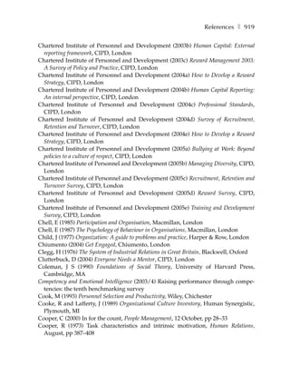 References ❚ 919

Chartered Institute of Personnel and Development (2003b) Human Capital: External
  reporting framework, CIPD, London
Chartered Institute of Personnel and Development (2003c) Reward Management 2003:
  A Survey of Policy and Practice, CIPD, London
Chartered Institute of Personnel and Development (2004a) How to Develop a Reward
  Strategy, CIPD, London
Chartered Institute of Personnel and Development (2004b) Human Capital Reporting:
  An internal perspective, CIPD, London
Chartered Institute of Personnel and Development (2004c) Professional Standards,
  CIPD, London
Chartered Institute of Personnel and Development (2004d) Survey of Recruitment,
  Retention and Turnover, CIPD, London
Chartered Institute of Personnel and Development (2004e) How to Develop a Reward
  Strategy, CIPD, London
Chartered Institute of Personnel and Development (2005a) Bullying at Work: Beyond
  policies to a culture of respect, CIPD, London
Chartered Institute of Personnel and Development (2005b) Managing Diversity, CIPD,
  London
Chartered Institute of Personnel and Development (2005c) Recruitment, Retention and
  Turnover Survey, CIPD, London
Chartered Institute of Personnel and Development (2005d) Reward Survey, CIPD,
  London
Chartered Institute of Personnel and Development (2005e) Training and Development
  Survey, CIPD, London
Chell, E (1985) Participation and Organisation, Macmillan, London
Chell, E (1987) The Psychology of Behaviour in Organisations, Macmillan, London
Child, J (1977) Organization: A guide to problems and practice, Harper & Row, London
Chiumento (2004) Get Engaged, Chiumento, London
Clegg, H (1976) The System of Industrial Relations in Great Britain, Blackwell, Oxford
Clutterbuck, D (2004) Everyone Needs a Mentor, CIPD, London
Coleman, J S (1990) Foundations of Social Theory, University of Harvard Press,
  Cambridge, MA
Competency and Emotional Intelligence (2003/4) Raising performance through compe-
  tencies: the tenth benchmarking survey
Cook, M (1993) Personnel Selection and Productivity, Wiley, Chichester
Cooke, R and Lafferty, J (1989) Organizational Culture Inventory, Human Synergistic,
  Plymouth, MI
Cooper, C (2000) In for the count, People Management, 12 October, pp 28–33
Cooper, R (1973) Task characteristics and intrinsic motivation, Human Relations,
  August, pp 387–408
 