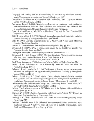 920 ❚ References

Coopey, J and Hartley, J (1991) Reconsidering the case for organizational commit-
  ment, Human Resource Management Journal, 3, Spring, pp 18–31
Council for Excellence in Management and Leadership (2002), Report on Human
  Capital Reporting, CEML, London
Cox, A and Purcell, J (1998), Searching for leverage: pay systems, trust, motivation
  and commitment in SMEs, in Trust, Motivation and Commitment, ed S J Perkins and
  St John Sandringham, Strategic Remuneration Centre, Faringdon
Cyert, R M and March, J G (1963) A Behavioural Theory of the Firm, Prentice-Hall,
  Englewood Cliffs, NJ
Daft, R L and Weick, K E (1984) Towards a model of organisations as interpretation
  systems, Academy of Management Review, 9, pp 284–95
Dale, M (1994) Learning organizations, in C Mabey and P Iles (eds), Managing
  Learning, Routledge, London
Daniels, A C (1987) What is PM? Performance Management, July, pp 8–12
Davenport, T H (1996) Why re-engineering failed: the fad that forgot people, Fast
  Company, Premier Issue, pp 70–74
Davenport, T O (1999) Human Capital, Jossey Bass, San Francisco, CA
Davenport, T H and Prusak, L (1998) Working Knowledge: How organizations manage
  what they know, Harvard Business School Press, Boston, MA
Davis, L E (1966) The design of jobs, Industrial Relations, 6
Deal, T and Kennedy, A (1982) Corporate Cultures, Addison-Wesley, Reading, MA
Deary, I J and Matthews, G (1993) Personality traits are alive and well. The
  Psychologist, 6, pp 299–311
Delaney, J T and Huselid, M A (1996) The impact of human resource management
  practices on perceptions of organizational performance, Academy of Management
  Journal, 39(4), pp 949–69
Delery, J E and Doty, H D (1996) Modes of theorizing in strategic human resource
  management: tests of universality, contingency and configurational performance
  predictions, International Journal of Human Resource Management, 6, pp 656–70
Deloitte & Touche and Personnel Today (2002) Measuring Human Capital Value, 2002
  Survey, Deloitte & Touche/Personnel Today, London
deLong, T and Vijayaraghavan, V (2003) Let’s hear it for B players, Harvard Business
  Review, June, pp 96–102
Deming, W E (1982) Quality, Productivity and Competitive Position, MIT Centre for
  Advanced Engineering Study, Cambridge, MA
Deming, W E (1986) Out of the Crisis, MIT Centre for Advanced Engineering Study,
  Cambridge, MA
Denison, D R (1996) What is the difference between organizational culture and orga-
  nizational climate? A native’s point of view on a decade of paradigm wars,
  Academy of Management Review, July, pp 619–54
 