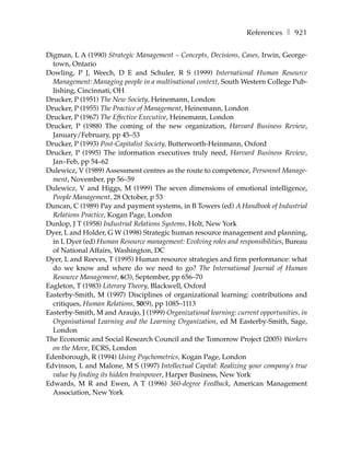 References ❚ 921

Digman, L A (1990) Strategic Management – Concepts, Decisions, Cases, Irwin, George-
  town, Ontario
Dowling, P J, Weech, D E and Schuler, R S (1999) International Human Resource
  Management: Managing people in a multinational context, South Western College Pub-
  lishing, Cincinnati, OH
Drucker, P (1951) The New Society, Heinemann, London
Drucker, P (1955) The Practice of Management, Heinemann, London
Drucker, P (1967) The Effective Executive, Heinemann, London
Drucker, P (1988) The coming of the new organization, Harvard Business Review,
  January/February, pp 45–53
Drucker, P (1993) Post-Capitalist Society, Butterworth-Heinmann, Oxford
Drucker, P (1995) The information executives truly need, Harvard Business Review,
  Jan–Feb, pp 54–62
Dulewicz, V (1989) Assessment centres as the route to competence, Personnel Manage-
  ment, November, pp 56–59
Dulewicz, V and Higgs, M (1999) The seven dimensions of emotional intelligence,
  People Management, 28 October, p 53
Duncan, C (1989) Pay and payment systems, in B Towers (ed) A Handbook of Industrial
  Relations Practice, Kogan Page, London
Dunlop, J T (1958) Industrial Relations Systems, Holt, New York
Dyer, L and Holder, G W (1998) Strategic human resource management and planning,
  in L Dyer (ed) Human Resource management: Evolving roles and responsibilities, Bureau
  of National Affairs, Washington, DC
Dyer, L and Reeves, T (1995) Human resource strategies and firm performance: what
  do we know and where do we need to go? The International Journal of Human
  Resource Management, 6(3), September, pp 656–70
Eagleton, T (1983) Literary Theory, Blackwell, Oxford
Easterby-Smith, M (1997) Disciplines of organizational learning: contributions and
  critiques, Human Relations, 50(9), pp 1085–1113
Easterby-Smith, M and Araujo, J (1999) Organizational learning: current opportunities, in
  Organisational Learning and the Learning Organization, ed M Easterby-Smith, Sage,
  London
The Economic and Social Research Council and the Tomorrow Project (2005) Workers
  on the Move, ECRS, London
Edenborough, R (1994) Using Psychometrics, Kogan Page, London
Edvinson, L and Malone, M S (1997) Intellectual Capital: Realizing your company’s true
  value by finding its hidden brainpower, Harper Business, New York
Edwards, M R and Ewen, A T (1996) 360-degree Feedback, American Management
  Association, New York
 