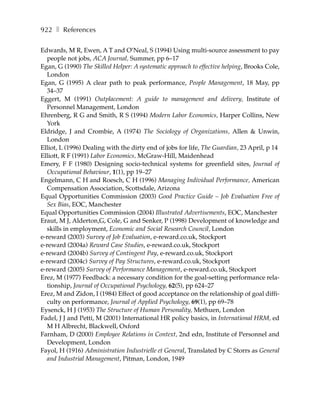 922 ❚ References

Edwards, M R, Ewen, A T and O’Neal, S (1994) Using multi-source assessment to pay
  people not jobs, ACA Journal, Summer, pp 6–17
Egan, G (1990) The Skilled Helper: A systematic approach to effective helping, Brooks Cole,
  London
Egan, G (1995) A clear path to peak performance, People Management, 18 May, pp
  34–37
Eggert, M (1991) Outplacement: A guide to management and delivery, Institute of
  Personnel Management, London
Ehrenberg, R G and Smith, R S (1994) Modern Labor Economics, Harper Collins, New
  York
Eldridge, J and Crombie, A (1974) The Sociology of Organizations, Allen & Unwin,
  London
Elliot, L (1996) Dealing with the dirty end of jobs for life, The Guardian, 23 April, p 14
Elliott, R F (1991) Labor Economics, McGraw-Hill, Maidenhead
Emery, F F (1980) Designing socio-technical systems for greenfield sites, Journal of
  Occupational Behaviour, 1(1), pp 19–27
Engelmann, C H and Roesch, C H (1996) Managing Individual Performance, American
  Compensation Association, Scottsdale, Arizona
Equal Opportunities Commission (2003) Good Practice Guide – Job Evaluation Free of
  Sex Bias, EOC, Manchester
Equal Opportunities Commission (2004) Illustrated Advertisements, EOC, Manchester
Eraut, M J, Alderton,G, Cole, G and Senker, P (1998) Development of knowledge and
  skills in employment, Economic and Social Research Council, London
e-reward (2003) Survey of Job Evaluation, e-reward.co.uk, Stockport
e-reward (2004a) Reward Case Studies, e-reward.co.uk, Stockport
e-reward (2004b) Survey of Contingent Pay, e-reward.co.uk, Stockport
e-reward (2004c) Survey of Pay Structures, e-reward.co.uk, Stockport
e-reward (2005) Survey of Performance Management, e-reward.co.uk, Stockport
Erez, M (1977) Feedback: a necessary condition for the goal-setting performance rela-
  tionship, Journal of Occupational Psychology, 62(5), pp 624–27
Erez, M and Zidon, I (1984) Effect of good acceptance on the relationship of goal diffi-
  culty on performance, Journal of Applied Psychology, 69(1), pp 69–78
Eysenck, H J (1953) The Structure of Human Personality, Methuen, London
Fadel, J J and Petti, M (2001) International HR policy basics, in International HRM, ed
  M H Albrecht, Blackwell, Oxford
Farnham, D (2000) Employee Relations in Context, 2nd edn, Institute of Personnel and
  Development, London
Fayol, H (1916) Administration Industrielle et General, Translated by C Storrs as General
  and Industrial Management, Pitman, London, 1949
 