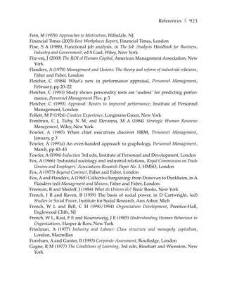References ❚ 923

Fein, M (1970) Approaches to Motivation, Hillsdale, NJ
Financial Times (2005) Best Workplaces Report, Financial Times, London
Fine, S A (1988), Functional job analysis, in The Job Analysis Handbook for Business,
  Industry and Government, ed S Gael, Wiley, New York
Fitz-enj, J (2000) The ROI of Human Capital, American Management Association, New
  York
Flanders, A (1970) Management and Unions: The theory and reform of industrial relations,
  Faber and Faber, London
Fletcher, C (1984) What’s new in performance appraisal, Personnel Management,
  February, pp 20–22
Fletcher, C (1991) Study shows personality tests are ‘useless’ for predicting perfor-
  mance, Personnel Management Plus, p 3
Fletcher, C (1993) Appraisal: Routes to improved performance, Institute of Personnel
  Management, London
Follett, M P (1924) Creative Experience, Longmans Green, New York
Fombrun, C J, Tichy, N M, and Devanna, M A (1984) Strategic Human Resource
  Management, Wiley, New York
Fowler, A (1987) When chief executives discover HRM, Personnel Management,
  January, p 3
Fowler, A (1991a) An even-handed approach to graphology, Personnel Management,
  March, pp 40–43
Fowler, A (1996) Induction 3rd edn, Institute of Personnel and Development, London
Fox, A (1966) ‘Industrial sociology and industrial relations, Royal Commission on Trade
  Unions and Employers’ Associations Research Paper No. 3, HMSO, London
Fox, A (1973) Beyond Contract, Faber and Faber, London
Fox, A and Flanders, A (1969) Collective bargaining: from Donovan to Durkheim, in A
  Flanders (ed) Management and Unions, Faber and Faber, London
Freeman, R and Medoff, J (1984) What do Unions do? Basic Books, New York
French, J R and Raven, B (1959) The basis of social power, in D Cartwright, (ed)
  Studies in Social Power, Institute for Social Research, Ann Arbor, Mich
French, W L and Bell, C H (1990/1994) Organization Development, Prentice-Hall,
  Englewood Cliffs, NJ
French, W L, Kast, F E and Rosenzweig, J E (1985) Understanding Human Behaviour in
  Organizations, Harper & Row, New York
Friedman, A (1977) Industry and Labour: Class structure and monopoly capitalism,
  London, Macmillan
Furnham, A and Gunter, B (1993) Corporate Assessment, Routledge, London
Gagne, R M (1977) The Conditions of Learning, 3rd edn, Rinehart and Wionston, New
  York
 