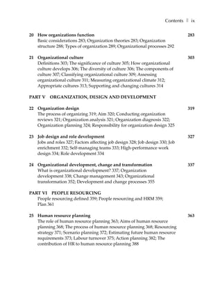Contents ❚ ix

20 How organizations function                                                  283
   Basic considerations 283; Organization theories 283; Organization
   structure 288; Types of organization 289; Organizational processes 292

21 Organizational culture                                                      303
   Definitions 303; The significance of culture 305; How organizational
   culture develops 306; The diversity of culture 306; The components of
   culture 307; Classifying organizational culture 309; Assessing
   organizational culture 311; Measuring organizational climate 312;
   Appropriate cultures 313; Supporting and changing cultures 314

PART V ORGANIZATION, DESIGN AND DEVELOPMENT

22 Organization design                                                         319
   The process of organizing 319; Aim 320; Conducting organization
   reviews 321; Organization analysis 321; Organization diagnosis 322;
   Organization planning 324; Responsibility for organization design 325

23 Job design and role development                                             327
   Jobs and roles 327; Factors affecting job design 328; Job design 330; Job
   enrichment 332; Self-managing teams 333; High-performance work
   design 334; Role development 334

24 Organizational development, change and transformation                       337
   What is organizational development? 337; Organization
   development 338; Change management 343; Organizational
   transformation 352; Development and change processes 355

PART VI PEOPLE RESOURCING
   People resourcing defined 359; People resourcing and HRM 359;
   Plan 361

25 Human resource planning                                                     363
   The role of human resource planning 363; Aims of human resource
   planning 368; The process of human resource planning 368; Resourcing
   strategy 371; Scenario planning 372; Estimating future human resource
   requirements 373; Labour turnover 375; Action planning 382; The
   contribution of HR to human resource planning 388
 