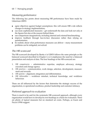 68 ❚ Managing people


Measuring performance
The following key points about measuring HR performance have been made by
Likierrnan (2005):

●    agree objectives against budget assumptions: this will ensure HR’s role reflects
     changes in strategy implementation;
●    use more sophisticated measures – get underneath the data and look not only at
     the figures but also at the reasons behind them;
●    use comparisons imaginatively, including internal and external benchmarking;
●    improve feedback through face-to-face discussion rather than relying on
     questionnaires;
●    be realistic about what performance measures can deliver – many measurement
     problems can be mitigated, not solved.


The HR scorecard
The HR scorecard developed by Beatty et al (2003) follows the same principle as the
balanced scorecard described in Chapter 2, ie it emphasizes the need for a balanced
presentation and analysis of data. The four headings of the HR scorecard are:

1.   HR competencies – administrative expertise, employee advocacy, strategy
     execution and change agency.
2.   HR practices – communication, work design, selection, development, measure-
     ment and rewards.
3.   HR systems – alignment, integration and differentiation.
4.   HR deliverables – workforce mindset, technical knowledge, and workforce
     behaviour.

These are all influenced by the factors that determine the strategic success of the
organization, ie operational excellence, product leadership and customer intimacy.


Preferred approach to evaluation
There is much to be said for the systematic HR scorecard approach, although every
organization would have to develop its own headings as a basis for evaluation. There
are plenty of typical measures but no standard set exists. Perhaps, as Guest and
Peccei (1994) suggest:
 