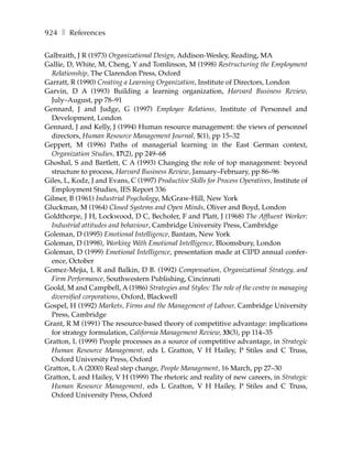 924 ❚ References

Galbraith, J R (1973) Organizational Design, Addison-Wesley, Reading, MA
Gallie, D, White, M, Cheng, Y and Tomlinson, M (1998) Restructuring the Employment
  Relationship, The Clarendon Press, Oxford
Garratt, R (1990) Creating a Learning Organization, Institute of Directors, London
Garvin, D A (1993) Building a learning organization, Harvard Business Review,
  July–August, pp 78–91
Gennard, J and Judge, G (1997) Employee Relations, Institute of Personnel and
  Development, London
Gennard, J and Kelly, J (1994) Human resource management: the views of personnel
  directors, Human Resource Management Journal, 5(1), pp 15–32
Geppert, M (1996) Paths of managerial learning in the East German context,
  Organization Studies, 17(2), pp 249–68
Ghoshal, S and Bartlett, C A (1993) Changing the role of top management: beyond
  structure to process, Harvard Business Review, January–February, pp 86–96
Giles, L, Kodz, J and Evans, C (1997) Productive Skills for Process Operatives, Institute of
  Employment Studies, IES Report 336
Gilmer, B (1961) Industrial Psychology, McGraw-Hill, New York
Gluckman, M (1964) Closed Systems and Open Minds, Oliver and Boyd, London
Goldthorpe, J H, Lockwood, D C, Bechofer, F and Platt, J (1968) The Affluent Worker:
  Industrial attitudes and behaviour, Cambridge University Press, Cambridge
Goleman, D (1995) Emotional Intelligence, Bantam, New York
Goleman, D (1998), Working With Emotional Intelligence, Bloomsbury, London
Goleman, D (1999) Emotional Intelligence, presentation made at CIPD annual confer-
  ence, October
Gomez-Mejia, L R and Balkin, D B. (1992) Compensation, Organizational Strategy, and
  Firm Performance, Southwestern Publishing, Cincinnati
Goold, M and Campbell, A (1986) Strategies and Styles: The role of the centre in managing
  diversified corporations, Oxford, Blackwell
Gospel, H (1992) Markets, Firms and the Management of Labour, Cambridge University
  Press, Cambridge
Grant, R M (1991) The resource-based theory of competitive advantage: implications
  for strategy formulation, California Management Review, 33(3), pp 114–35
Gratton, L (1999) People processes as a source of competitive advantage, in Strategic
  Human Resource Management, eds L Gratton, V H Hailey, P Stiles and C Truss,
  Oxford University Press, Oxford
Gratton, L A (2000) Real step change, People Management, 16 March, pp 27–30
Gratton, L and Hailey, V H (1999) The rhetoric and reality of new careers, in Strategic
  Human Resource Management, eds L Gratton, V H Hailey, P Stiles and C Truss,
  Oxford University Press, Oxford
 