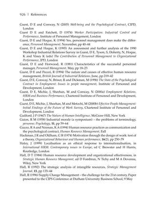 926 ❚ References

Guest, D E and Conway, N (2005) Well-being and the Psychological Contract, CIPD,
 London
Guest D E and Fatchett, D (1974) Worker Participation: Industrial Control and
 Performance, Institute of Personnel Management, London
Guest, D E and Hoque, K (1994) Yes, personnel management does make the differ-
 ence, Personnel Management, November, pp 40–44
Guest, D E and Hoque, K (1995) An assessment and further analysis of the 1990
 Workshop Industrial Relations Survey in Guest, D E, Tyson, S, Doherty, N, Hoque,
 K and Viney K (eds) The Contribution of Personnel Management to Organizational
 Performance, IPD, London
Guest, D E and Horwood, R (1981) Characteristics of the successful personnel
 manager, Personnel Management, May, pp 18–23
Guest, D E and Peccei, R (1994) The nature and causes of effective human resource
 management, British Journal of Industrial Relations, June, pp 219–42
Guest, D E, Conway, N, Briner, R and Dickman, M (1996) The State of the Psychological
 Contract in Employment: Issues in people management, Institute of Personnel and
 Development, London
Guest, D E, Michie, J, Sheehan, M and Conway, N (2000a) Employment Relations,
 HRM and Business Performance, Chartered Institute of Personnel and Development,
 London
Guest, D E, Michie, J, Sheehan, M and Metochi, M (2000b) Effective People Management:
 Initial Findings of the Future of Work Survey, Chartered Institute of Personnel and
 Development, London
Guilford, J P (1967) The Nature of Human Intelligence, McGraw-Hill, New York
Guion, R M (1958) Industrial morale (a symposium) – the problems of terminology,
 personne; Psychology, 11, pp 59–64
Guzzo, R A and Noonan, K A (1994) Human resource practices as communication and
 the psychological contract, Human Resource Management, Fall
Hackman, J R and Oldham, G R (1974) Motivation through the design of work: test of
 a theory, Organizational Behaviour and Human performance, 16(2), pp 250–79
Haley, J (1999) Localisation as an ethical response to internationalisation, in
 International HRM: Contemporary issues in Europe, ed C Brewster and H Harris,
 Routledge, London
Hall, D T (1984) Human resource development and organizational effectiveness, in
 Strategic Human Resource Managemnt, ed D Fombrun, N Tichy and M A Devenna,
 Wiley, New York
Hall, R (1992) The strategic analysis of intangible resources, Strategic Management
 Journal, 13, pp 135–44
Hall, R (1996) Supply Change Management – the challenge for the 21st century, Paper
 presented to the CIPS Conference at Durham University Business School, 9 May
 