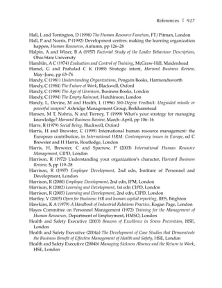 References ❚ 927

Hall, L and Torrington, D (1998) The Human Resource Function, FT/Pitman, London
Hall, P and Norris, P (1992) Development centres: making the learning organization
 happen, Human Resources, Autumn, pp 126–28
Halpin, A and Winer, B A (1957) Factorial Study of the Leader Behaviour Description,
 Ohio State University
Hamblin, A C (1974) Evaluation and Control of Training, McGraw-Hill, Maidenhead
Hamel, G and Prahalad C K (1989) Strategic intent, Harvard Business Review,
 May–June, pp 63–76
Handy, C (1981) Understanding Organizations, Penguin Books, Harmondsworth
Handy, C (1984) The Future of Work, Blackwell, Oxford
Handy, C (1989) The Age of Unreason, Business Books, London
Handy, C (1994) The Empty Raincoat, Hutchinson, London
Handy, L, Devine, M and Health, L (1996) 360-Degree Feedback: Unguided missile or
 powerful weapon? Ashridge Management Group, Berkhamstead
Hansen, M T, Nohria, N and Tierney, T (1999) What’s your strategy for managing
 knowledge? Harvard Business Review, March–April, pp 106–16
Harre, R (1979) Social Being, Blackwell, Oxford
Harris, H and Brewster, C (1999) International human resource management: the
 European contribution, in International HRM: Contemporary issues in Europe, ed C
 Brewster and H Harris, Routledge, London
Harris, H, Brewster, C and Sparrow, P (2003) International Human Resource
 Management, CIPD, London
Harrison, R (1972) Understanding your organization’s character, Harvard Business
 Review, 5, pp 119–28
Harrison, R (1997) Employee Development, 2nd edn, Institute of Personnel and
 Development, London
Harrison, R (2000) Employee Development, 2nd edn, IPM, London
Harrison, R (2002) Learning and Development, 1st edn CIPD, London
Harrison, R (2005) Learning and Development, 2nd edn, CIPD, London
Hartley, V (2005) Open for Business: HR and human capital reporting, IIES, Brighton
Hawkins, K A (1979) A Handbook of Industrial Relations Practice, Kogan Page, London
Hayes Committee on Personnel Management (1972) Training for the Management of
 Human Resources, Department of Employment, HMSO, London
Health and Safety Executive (2003) Beacons of Excellence in Stress Prevention, HSE,
 London
Health and Safety Executive (2004a) The Development of Case Studies that Demonstrate
 the Business Benefit of Effective Management of Health and Safety, HSE, London
Health and Safety Executive (2004b) Managing Sickness Absence and the Return to Work,
 HSE, London
 