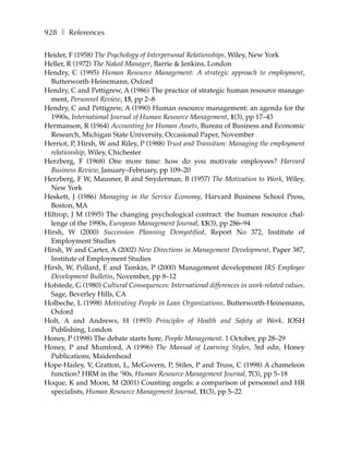 928 ❚ References

Heider, F (1958) The Psychology of Interpersonal Relationships, Wiley, New York
Heller, R (1972) The Naked Manager, Barrie & Jenkins, London
Hendry, C (1995) Human Resource Management: A strategic approach to employment,
  Butterworth-Heinemann, Oxford
Hendry, C and Pettigrew, A (1986) The practice of strategic human resource manage-
  ment, Personnel Review, 15, pp 2–8
Hendry, C and Pettigrew, A (1990) Human resource management: an agenda for the
  1990s, International Journal of Human Resource Management, 1(3), pp 17–43
Hermanson, R (1964) Accounting for Human Assets, Bureau of Business and Economic
  Research, Michigan State University, Occasional Paper, November
Herriot, P, Hirsh, W and Riley, P (1988) Trust and Transition: Managing the employment
  relationship, Wiley, Chichester
Herzberg, F (1968) One more time: how do you motivate employees? Harvard
  Business Review, January–February, pp 109–20
Herzberg, F W, Mausner, B and Snyderman, B (1957) The Motivation to Work, Wiley,
  New York
Heskett, J (1986) Managing in the Service Economy, Harvard Business School Press,
  Boston, MA
Hiltrop, J M (1995) The changing psychological contract: the human resource chal-
  lenge of the 1990s, European Management Journal, 13(3), pp 286–94
Hirsh, W (2000) Succession Planning Demystified, Report No 372, Institute of
  Employment Studies
Hirsh, W and Carter, A (2002) New Directions in Management Development, Paper 387,
  Institute of Employment Studies
Hirsh, W, Pollard, E and Tamkin, P (2000) Management development IRS Employee
  Development Bulletin, November, pp 8–12
Hofstede, G (1980) Cultural Consequences: International differences in work-related values,
  Sage, Beverley Hills, CA
Holbeche, L (1998) Motivating People in Lean Organizations, Butterworth-Heinemann,
  Oxford
Holt, A and Andrews, H (1993) Principles of Health and Safety at Work, IOSH
  Publishing, London
Honey, P (1998) The debate starts here, People Management, 1 October, pp 28–29
Honey, P and Mumford, A (1996) The Manual of Learning Styles, 3rd edn, Honey
  Publications, Maidenhead
Hope-Hailey, V, Gratton, L, McGovern, P, Stiles, P and Truss, C (1998) A chameleon
  function? HRM in the ’90s, Human Resource Management Journal, 7(3), pp 5–18
Hoque, K and Moon, M (2001) Counting angels: a comparison of personnel and HR
  specialists, Human Resource Management Journal, 11(3), pp 5–22
 