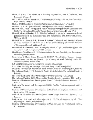 References ❚ 929

Hoyle, E (1995) ‘The school as a learning organisation, AERA Conference, San
  Francisco, CA, April
Huczynski, A and Fitzpatrick, M J (1989) Managing Employee Absence for a Competitive
  Edge, Pitman, London
Hull, C (1951) Essentials of Behaviour, Yale University Press, New Haven, CT
Humble, J (1963) Programmitis and crown princes, The Manager, December
Huselid, M A (1995) The impact of human resource management; an agenda for the
  1990s, The International Journal of Human Resource Management, 1(1), pp 17–43
Huselid, M A and Becker, B E (1996) Methodological issues in cross-sectional and
  panel estimates of the human resource-firm performance link, Industrial Relations,
  35(3), pp 400–22
Huselid, M A, Jackson, S E, Schuler, R S (1997) Technical and strategic human
  resource management effectiveness as determinants of firm performance, Academy
  of Management Journal, 40(1) pp 171–88
Hutchinson, S and Purcell, J (2003) Bringing Policies to Life: The vital role of front line
  managers in people management, CIPD, London
Hutchinson, S and Wood, S (1995) Personnel and the Line: Developing the Employment
  Relationship, IPD, London.
Ichniowski, C, Shaw, K and Prennushi, G (1997) The effects of human resource
  management practices on productivity: a study of steel finishing lines, The
  American Economic Review, June
IDS (2002) Human Resource Management Systems, IDS, London
IDS (2004) Searching for the magic bullet, HR Study 783, October pp 2–6
Industrial Participation Association (1995) Towards Industrial Partnership, IPA, London
The Industrial Society (1974) Practical Policies for Participation, The Industrial Society,
  London
The Industrial Society (1999) Managing Best Practice: Coaching, IDS, London
The Industrial Society (2000) Managing Best Practice, Training evaluation, IDS, London
Institute of Personnel and Development (1993a) Code of Professional Conduct, IPD,
  London
Institute of Personnel and Development (1993b) Quality: People management matters,
  London
Institute of Personnel and Development (1993c) Code on Employee Involvement and
  Participation, IPD, London
Institute of Personnel and Development (1994) People Make the Difference, IPD,
  London
Institute of Personnel and Development (1995) The Development of the New
  Psychological Contract, (unpublished)
Institute of Personnel and Development (1997a) Key Facts on Psychological Testing,
  IPD, London
 