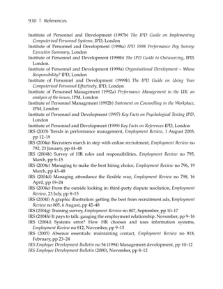 930 ❚ References

Institute of Personnel and Development (1997b) The IPD Guide on Implementing
  Computerised Personnel Systems, IPD, London
Institute of Personnel and Development (1998a) IPD 1998 Performance Pay Survey:
  Executive Summary, London
Institute of Personnel and Development (1998b) The IPD Guide to Outsourcing, IPD,
  London.
Institute of Personnel and Development (1999a) Organisational Development – Whose
  Responsibility? IPD, London
Institute of Personnel and Development (1999b) The IPD Guide on Using Your
  Computerised Personnel Effectively, IPD, London
Institute of Personnel Management (1992a) Performance Management in the UK: an
  analysis of the issues, IPM, London
Institute of Personnel Management (1992b) Statement on Counselling in the Workplace,
  IPM, London
Institute of Personnel and Development (1997) Key Facts on Psychological Testing IPD,
  London
Institute of Personnel and Development (1999) Key Facts on References IPD, London
IRS (2003) Trends in performance management, Employment Review, 1 August 2003,
  pp 12–19
IRS (2004a) Recruiters march in step with online recruitment, Employment Review no
  792, 23 January, pp 44–48
IRS (2004b) Survey of HR roles and responsibilities, Employment Review no 795,
  March, pp 9–15
IRS (2004c) Managing to make the best hiring choice, Employment Review no 796, 19
  March, pp 43–48
IRS (2004d) Managing attendance the flexible way, Employment Review no 798, 16
  April, pp 19–24
IRS (2004e) From the outside looking in: third-party dispute resolution, Employment
  Review, 23 July, pp 8–15
IRS (2004f) A graphic illustration: getting the best from recruitment ads, Employment
  Review no 805, 6 August, pp 42–48
IRS (2004g) Training survey, Employment Review no 807, September, pp 10–17
IRS (2004h) It pays to talk: gauging the employment relationship, November, pp 9–16
IRS (2004i) Systems error? How HR chooses and uses information systems,
  Employment Review no 812, November, pp 9–15
IRS (2005) Absence essentials: maintaining contact, Employment Review no 818,
  February, pp 23–24
IRS Employee Development Bulletin no 54 (1994) Management development, pp 10–12
IRS Employee Development Bulletin (2000), November, pp 8–12
 