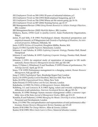 References ❚ 931

IRS Employment Trends no 500 (1991) 20 years of industrial relations, p 2
IRS Employment Trends no 544 (1993) Multi-employer bargaining, pp 6–8
IRS Employment Trends no 556 (1994) Where are the unions going, pp 14–16
IRS Employment Trends no 807 (2004) Training Survey, pp 10–17
IRS Management Review (1996) Using Human Resources to Achieve Strategic Objectives,
  IRS, London
IRS Management Review (2002) Work/life Balance, IRS, London
Ishikawa, Kaoru, (1976) Guide to Quality Control, Asian Productivity Organization,
  Tokyo
James, R and Sells, S B (1981) Psychological climate: theoretical perspectives and
  empirical research, in D Magnusson (ed) Towards a Psychology of Situations: An inter-
  actional perspective, Erlbaum, Hillsdale, NJ
Janis, I (1972) Victims of Groupthink, Houghton Mifflin, Boston, MA
Jaques, E (1961) Equitable Payment, Heinemann, London
Johnson, G and Scholes, K (1993) Exploring Corporate Strategy, Prentice Hall, Hemel
  Hempstead
Johnson, G and Scholes, K (1997) Exploring Corporate Strategy, Prentice Hall, Hemel
  Hempstead
Johnston, J (1991) An empirical study of repatriation of managers in UK multi-
  nationals, Human Resource Management Journal, 1(4), pp 102–108.
Jones, P, Palmer, J, Whitehead, D and Needham, P (1995) Prisms of performance, The
  Ashridge Journal, April, pp 10–14
Jones, T W (1995) Performance management in a changing context, Human Resource
  Management, Fall, pp 425–42
Jung, C (1923) Psychological Types, Routledge Kegan Paul, London
Juran, J N (1979) Quality Control Handbook, McGraw-Hill, New York
Kahn, R (1974) Organizational Stress, Wiley, New York
Kahn-Freund, O (1972) Labour and the Law, Stevens, London
Kakabadse, A (1983) The Politics of Management, Gower, Aldershot
Kalleberg, A L and Loscocco, K A (1983) Aging, values and rewards: explaining age
  differences in job satisfaction, American Sociological Review, 48, pp 323–36
Kamoche, K (1996) Strategic human resource management within a resource capa-
  bility view of the firm, Journal of Management Studies, 33(2), pp 213–33
Kandola, R and Fullerton, J (1994) Managing the Mosaic: Diversity in action, Institute of
  Personnel and Development, London
Kane, J S (1996) The conceptualisation and representation of total performance effec-
  tiveness, Human Resource Management Review, Summer, pp 123–45
Kanter, R M (1984) The Change Masters, Allen & Unwin, London
Kanter, R M (1989) When Giants Learn to Dance, Simon & Schuster, London
 