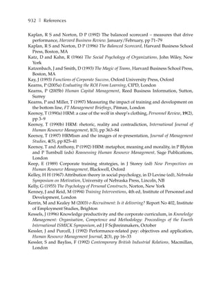 932 ❚ References

Kaplan, R S and Norton, D P (1992) The balanced scorecard – measures that drive
  performance, Harvard Business Review. January/February, pp 71–79
Kaplan, R S and Norton, D P (1996) The Balanced Scorecard, Harvard Business School
  Press, Boston, MA
Katz, D and Kahn, R (1966) The Social Psychology of Organizations, John Wiley, New
  York
Katzenbach, J and Smith, D (1993) The Magic of Teams, Harvard Business School Press,
  Boston, MA
Kay, J (1993) Functions of Corporate Success, Oxford University Press, Oxford
Kearns, P (2005a) Evaluating the ROI From Learning, CIPD, London
Kearns, P (2005b) Human Capital Management, Reed Business Information, Sutton,
  Surrey
Kearns, P and Miller, T (1997) Measuring the impact of training and development on
  the bottom line, FT Management Briefings, Pitman, London
Keenoy, T (1990a) HRM: a case of the wolf in sheep’s clothing, Personnel Review, 19(2),
  pp 3–9
Keenoy, T (1990b) HRM: rhetoric, reality and contradiction, International Journal of
  Human Resource Management, 1(3), pp 363–84
Keenoy, T (1997) HRMism and the images of re-presentation, Journal of Management
  Studies, 4(5), pp 825–41
Keenoy, T and Anthony, P (1992) HRM: metaphor, meaning and morality, in P Blyton
  and P Turnbull (eds) Reassessing Human Resource Management, Sage Publications,
  London
Keep, E (1989) Corporate training strategies, in J Storey (ed) New Perspectives on
  Human Resource Management, Blackwell, Oxford
Kelley, H H (1967) Attribution theory in social psychology, in D Levine (ed), Nebraska
  Symposium on Motivation, University of Nebraska Press, Lincoln, NB
Kelly, G (1955) The Psychology of Personal Constructs, Norton, New York
Kenney, J and Reid, M (1994) Training Interventions, 4th ed, Institute of Personnel and
  Development, London
Kerrin, M and Kealey M (2003) e-Recruitment: Is it delivering? Report No 402, Institute
  of Employment Studies, Brighton
Kessels, J (1996) Knowledge productivity and the corporate curriculum, in Knowledge
  Management: Organisation, Competence and Methodology: Proceedings of the Fourth
  International ISMICK Symposium, ed J F Scjhreinmakers, October
Kessler, J and Purcell, J (1992) Performance-related pay: objectives and application,
  Human Resource Management Journal, 2(3), pp 16–33
Kessler, S and Bayliss, F (1992) Contemporary British Industrial Relations, Macmillan,
  London
 