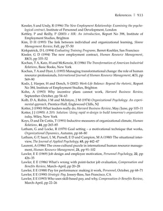 References ❚ 933

Kessler, S and Undy, R (1996) The New Employment Relationship: Examining the psycho-
  logical contract, Institute of Personnel and Development, London
Kettley, P and Reilly, P (2003) e HR: An introduction, Report No 398, Institute of
  Employment Studies, Brighton
Kim, D H (1993) The link between individual and organizational learning, Sloane
  Management Review, Fall, pp 37–50
Kirkpatrick, D L (1994) Evaluating Training Programs, Berret-Koehler, San Francisco
Kissler, G D (1994) The new employment contract, Human Resource Management,
  33(3), pp 335–52
Kochan, T A, Katz, H and McKenzie, R (1986) The Transformation of American Industrial
  Relations, Basic Books, New York
Kochan, T A and Dyer, L (1993) Managing transformational change: the role of human
  resource professionals, International Journal of Human Resource Management, 4(3), pp
  569–90
Kodz, J, Harper, H and Dench, S (2002) Work-Life Balance: Beyond the rhetoric, Report
  No 384, Institute of Employment Studies, Brighton
Kohn, A (1993) Why incentive plans cannot work, Harvard Business Review,
  September–October, pp 54–63
Kolb, D A, Rubin, I M and McIntyre, J M (1974) Organizational Psychology: An experi-
  mental qpproach, Prentice-Hall, Englewood Cliffs, NJ
Kotter, J (1990) What leaders really do, Harvard Business Review, May/June, pp 103–11
Kotter, J J (1995) A 20% Solution: Using rapid re-design to build tomorrow’s organization
  today, Wiley, New York
Koys, D and De Cotiis, T (1991) Inductive measures of organizational climate, Human
  Relations, 44, pp 265–85
Latham, G and Locke, R (1979) Goal setting – a motivational technique that works,
  Organizational Dynamics, Autumn, pp 68–80
Latham, G P, Saari, L M, Pursell, E D and Campion, M A (1980) The situational inter-
  view, The Journal of Applied Psychology, 65, pp 442–47
Laurent, A (1986) The cross-cultural puzzle in international human resource manage-
  ment, Human Resource Management, 21, pp 91–102
Lawler, E E (1969) Job design and employee motivation, Personnel Psychology, 22, pp
  426–35
Lawler, E E (1986) What’s wrong with point-factor job evaluation, Compensation and
  Benefits Review, March–April, pp 20–28
Lawler, E E (1988) Pay for performance: making it work, Personnel, October, pp 68–71
Lawler, E E (1990) Strategic Pay, Jossey-Bass, San Francisco, CA
Lawler, E E (1993) Who uses skill-based pay, and why, Compensation & Benefits Review,
  March-April, pp 22–26
 
