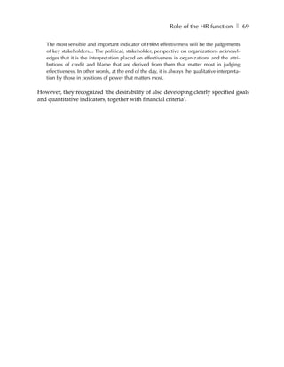 Role of the HR function ❚ 69

   The most sensible and important indicator of HRM effectiveness will be the judgements
   of key stakeholders... The political, stakeholder, perspective on organizations acknowl-
   edges that it is the interpretation placed on effectiveness in organizations and the attri-
   butions of credit and blame that are derived from them that matter most in judging
   effectiveness. In other words, at the end of the day, it is always the qualitative interpreta-
   tion by those in positions of power that matters most.

However, they recognized ‘the desirability of also developing clearly specified goals
and quantitative indicators, together with financial criteria’.
 