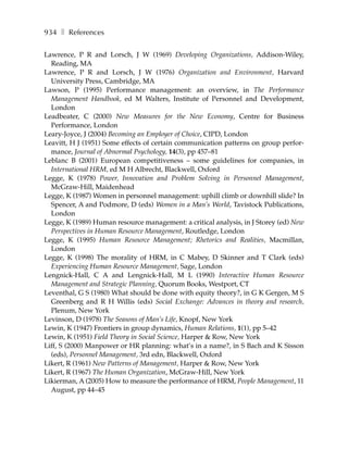 934 ❚ References

Lawrence, P R and Lorsch, J W (1969) Developing Organizations, Addison-Wiley,
  Reading, MA
Lawrence, P R and Lorsch, J W (1976) Organization and Environment, Harvard
  University Press, Cambridge, MA
Lawson, P (1995) Performance management: an overview, in The Performance
  Management Handbook, ed M Walters, Institute of Personnel and Development,
  London
Leadbeater, C (2000) New Measures for the New Economy, Centre for Business
  Performance, London
Leary-Joyce, J (2004) Becoming an Employer of Choice, CIPD, London
Leavitt, H J (1951) Some effects of certain communication patterns on group perfor-
  mance, Journal of Abnormal Psychology, 14(3), pp 457–81
Leblanc B (2001) European competitiveness – some guidelines for companies, in
  International HRM, ed M H Albrecht, Blackwell, Oxford
Legge, K (1978) Power, Innovation and Problem Solving in Personnel Management,
  McGraw-Hill, Maidenhead
Legge, K (1987) Women in personnel management: uphill climb or downhill slide? In
  Spencer, A and Podmore, D (eds) Women in a Man’s World, Tavistock Publications,
  London
Legge, K (1989) Human resource management: a critical analysis, in J Storey (ed) New
  Perspectives in Human Resource Management, Routledge, London
Legge, K (1995) Human Resource Management; Rhetorics and Realities, Macmillan,
  London
Legge, K (1998) The morality of HRM, in C Mabey, D Skinner and T Clark (eds)
  Experiencing Human Resource Management, Sage, London
Lengnick-Hall, C A and Lengnick-Hall, M L (1990) Interactive Human Resource
  Management and Strategic Planning, Quorum Books, Westport, CT
Leventhal, G S (1980) What should be done with equity theory?, in G K Gergen, M S
  Greenberg and R H Willis (eds) Social Exchange: Advances in theory and research,
  Plenum, New York
Levinson, D (1978) The Seasons of Man’s Life, Knopf, New York
Lewin, K (1947) Frontiers in group dynamics, Human Relations, 1(1), pp 5–42
Lewin, K (1951) Field Theory in Social Science, Harper & Row, New York
Liff, S (2000) Manpower or HR planning: what’s in a name?, in S Bach and K Sisson
  (eds), Personnel Management, 3rd edn, Blackwell, Oxford
Likert, R (1961) New Patterns of Management, Harper & Row, New York
Likert, R (1967) The Human Organization, McGraw-Hill, New York
Likierman, A (2005) How to measure the performance of HRM, People Management, 11
  August, pp 44–45
 