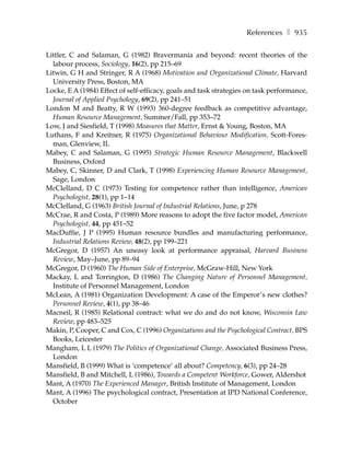 References ❚ 935

Littler, C and Salaman, G (1982) Bravermania and beyond: recent theories of the
  labour process, Sociology, 16(2), pp 215–69
Litwin, G H and Stringer, R A (1968) Motivation and Organizational Climate, Harvard
  University Press, Boston, MA
Locke, E A (1984) Effect of self-efficacy, goals and task strategies on task performance,
  Journal of Applied Psychology, 69(2), pp 241–51
London M and Beatty, R W (1993) 360-degree feedback as competitive advantage,
  Human Resource Management, Summer/Fall, pp 353–72
Low, J and Siesfield, T (1998) Measures that Matter, Ernst & Young, Boston, MA
Luthans, F and Kreitner, R (1975) Organizational Behaviour Modification, Scott-Fores-
  man, Glenview, IL
Mabey, C and Salaman, G (1995) Strategic Human Resource Management, Blackwell
  Business, Oxford
Mabey, C, Skinner, D and Clark, T (1998) Experiencing Human Resource Management,
  Sage, London
McClelland, D C (1973) Testing for competence rather than intelligence, American
  Psychologist, 28(1), pp 1–14
McClelland, G (1963) British Journal of Industrial Relations, June, p 278
McCrae, R and Costa, P (1989) More reasons to adopt the five factor model, American
  Psychologist, 44, pp 451–52
MacDuffie, J P (1995) Human resource bundles and manufacturing performance,
  Industrial Relations Review, 48(2), pp 199–221
McGregor, D (1957) An uneasy look at performance appraisal, Harvard Business
  Review, May–June, pp 89–94
McGregor, D (1960) The Human Side of Enterprise, McGraw-Hill, New York
Mackay, L and Torrington, D (1986) The Changing Nature of Personnel Management,
  Institute of Personnel Management, London
McLean, A (1981) Organization Development: A case of the Emperor’s new clothes?
  Personnel Review, 4(1), pp 38–46
Macneil, R (1985) Relational contract: what we do and do not know, Wisconsin Law
  Review, pp 483–525
Makin, P, Cooper, C and Cox, C (1996) Organizations and the Psychological Contract, BPS
  Books, Leicester
Mangham, L L (1979) The Politics of Organizational Change, Associated Business Press,
  London
Mansfield, B (1999) What is ‘competence’ all about? Competency, 6(3), pp 24–28
Mansfield, B and Mitchell, L (1986), Towards a Competent Workforce, Gower, Aldershot
Mant, A (1970) The Experienced Manager, British Institute of Management, London
Mant, A (1996) The psychological contract, Presentation at IPD National Conference,
  October
 