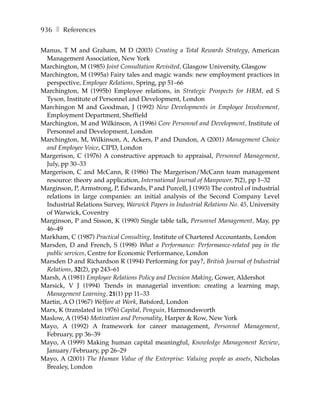 936 ❚ References

Manus, T M and Graham, M D (2003) Creating a Total Rewards Strategy, American
 Management Association, New York
Marchington, M (1985) Joint Consultation Revisited, Glasgow University, Glasgow
Marchington, M (1995a) Fairy tales and magic wands: new employment practices in
 perspective, Employee Relations, Spring, pp 51–66
Marchington, M (1995b) Employee relations, in Strategic Prospects for HRM, ed S
 Tyson, Institute of Personnel and Development, London
Marchingon M and Goodman, J (1992) New Developments in Employee Involvement,
 Employment Department, Sheffield
Marchington, M and Wilkinson, A (1996) Core Personnel and Development, Institute of
 Personnel and Development, London
Marchington, M, Wilkinson, A, Ackers, P and Dundon, A (2001) Management Choice
 and Employee Voice, CIPD, London
Margerison, C (1976) A constructive approach to appraisal, Personnel Management,
 July, pp 30–33
Margerison, C and McCann, R (1986) The Margerison/McCann team management
 resource: theory and application, International Journal of Manpower, 7(2), pp 1–32
Marginson, P, Armstrong, P, Edwards, P and Purcell, J (1993) The control of industrial
 relations in large companies: an initial analysis of the Second Company Level
 Industrial Relations Survey, Warwick Papers in Industrial Relations No. 45, University
 of Warwick, Coventry
Marginson, P and Sisson, K (1990) Single table talk, Personnel Management, May, pp
 46–49
Markham, C (1987) Practical Consulting, Institute of Chartered Accountants, London
Marsden, D and French, S (1998) What a Performance: Performance-related pay in the
 public services, Centre for Economic Performance, London
Marsden D and Richardson R (1994) Performing for pay?, British Journal of Industrial
 Relations, 32(2), pp 243–61
Marsh, A (1981) Employee Relations Policy and Decision Making, Gower, Aldershot
Marsick, V J (1994) Trends in managerial invention: creating a learning map,
 Management Learning, 21(1) pp 11–33
Martin, A O (1967) Welfare at Work, Batsford, London
Marx, K (translated in 1976) Capital, Penguin, Harmondsworth
Maslow, A (1954) Motivation and Personality, Harper & Row, New York
Mayo, A (1992) A framework for career management, Personnel Management,
 February, pp 36–39
Mayo, A (1999) Making human capital meaningful, Knowledge Management Review,
 January/February, pp 26–29
Mayo, A (2001) The Human Value of the Enterprise: Valuing people as assets, Nicholas
 Brealey, London
 