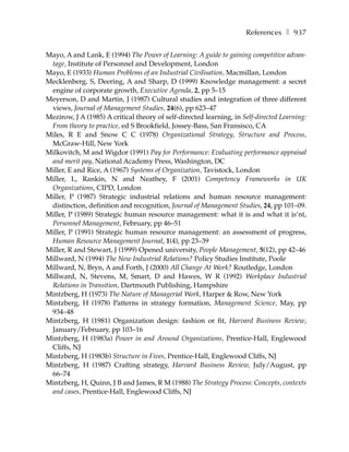References ❚ 937

Mayo, A and Lank, E (1994) The Power of Learning: A guide to gaining competitive advan-
 tage, Institute of Personnel and Development, London
Mayo, E (1933) Human Problems of an Industrial Civilisation, Macmillan, London
Mecklenberg, S, Deering, A and Sharp, D (1999) Knowledge management: a secret
 engine of corporate growth, Executive Agenda, 2, pp 5–15
Meyerson, D and Martin, J (1987) Cultural studies and integration of three different
 views, Journal of Management Studies, 24(6), pp 623–47
Mezirow, J A (1985) A critical theory of self-directed learning, in Self-directed Learning:
 From theory to practice, ed S Brookfield, Jossey-Bass, San Fransisco, CA
Miles, R E and Snow C C (1978) Organizational Strategy, Structure and Process,
 McGraw-Hill, New York
Milkovitch, M and Wigdor (1991) Pay for Performance: Evaluating performance appraisal
 and merit pay, National Academy Press, Washington, DC
Miller, E and Rice, A (1967) Systems of Organization, Tavistock, London
Miller, L, Rankin, N and Neathey, F (2001) Competency Frameworks in UK
 Organizations, CIPD, London
Miller, P (1987) Strategic industrial relations and human resource management:
 distinction, definition and recognition, Journal of Management Studies, 24, pp 101–09.
Miller, P (1989) Strategic human resource management: what it is and what it is’nt,
 Personnel Management, February, pp 46–51
Miller, P (1991) Strategic human resource management: an assessment of progress,
 Human Resource Management Journal, 1(4), pp 23–39
Miller, R and Stewart, J (1999) Opened university, People Management, 5(12), pp 42–46
Millward, N (1994) The New Industrial Relations? Policy Studies Institute, Poole
Millward, N, Bryn, A and Forth, J (2000) All Change At Work? Routledge, London
Millward, N, Stevens, M, Smart, D and Hawes, W R (1992) Workplace Industrial
 Relations in Transition, Dartmouth Publishing, Hampshire
Mintzberg, H (1973) The Nature of Managerial Work, Harper & Row, New York
Mintzberg, H (1978) Patterns in strategy formation, Management Science, May, pp
 934–48
Mintzberg, H (1981) Organization design: fashion or fit, Harvard Business Review,
 January/February, pp 103–16
Mintzberg, H (1983a) Power in and Around Organizations, Prentice-Hall, Englewood
 Cliffs, NJ
Mintzberg, H (1983b) Structure in Fives, Prentice-Hall, Englewood Cliffs, NJ
Mintzberg, H (1987) Crafting strategy, Harvard Business Review, July/August, pp
 66–74
Mintzberg, H, Quinn, J B and James, R M (1988) The Strategy Process: Concepts, contexts
 and cases, Prentice-Hall, Englewood Cliffs, NJ
 