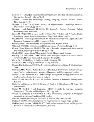 References ❚ 939

Nielsen, N H (2002) Job content evaluation techniques based on Marxian economics,
  WorldatWork Journal, 11(2), pp 52–62
Nonaka, I (1991) The knowledge creating company, Harvard Business Review,
  Nov–Dec, pp 96–104
Nonaka, I (1994) A dynamic theory of organisational knowledge creation,
  Organisation Science, 5, pp 14–37
Nonaka, I and Takeuchi, H (1995), The Knowledge Creating Company, Oxford
  University Press, New York
Noon, M (1992) HRM: a map, model or theory? in P Blyton and P Turnbull (eds)
  Reassessing Human Resource Management, Sage Publications, London
OECD (1998) Human Capital Investment: An international comparison, Organization for
  Economic Cooperation and Development, Paris
Oliver, J (1996) Cash on delivery, Management Today, August, pp 6–9
O’Neal, S (1998) The phenomenon of total rewards, ACA Journal, 7(3), pp 8–12
Opsahl, R and Dunnette, M (1966) The role of financial compensation in industrial
  motivation, Psychological Bulletin, 66, pp 94–118
Oracle (2005) Human Capital Management, People Management, London
O’Reilly, C A and Pfeffer, J (2000) Hidden Value: How great companies achieve extraordi-
  nary results, Harvard Business School press, Boston, MA
Ouchi, W G (1981) Theory Z, Addison-Wesley, Reading, MA
Pascale, R (1990) Managing on the Edge, Viking, London
Pascale, R and Athos, A (1981) The Art of Japanese Management, Simon & Schuster, New
  York
Patterson, M G, West, M A, Lawthom, R and Nickell, S (1997) Impact of People Manage-
  ment Practices on Performance, Institute of Personnel and Development, London
Pearce, J A and Robinson, R B (1988) Strategic Management: Strategy formulation and
  implementation, Irwin, Georgetown, Ontario
Pearn, K and Kandola, R (1993) Job Analysis, Institute of Personnel Management,
  London
Pedler, M and Burgoyne J (1994) A Manager’s Guide to Self Development, McGraw Hill,
  Maidenhead
Pedler, M, Boydell, T and Burgoyne, J (1989) Towards the learning company,
  Management Education and Development, 20(1), pp 1–8
Pedler, M, Burgoyne, J and Boydell, T (1991) The Learning Company: A strategy for
  sustainable development, McGraw-Hill, London
Penrose, E (1959) The Theory of the Growth of the Firm, Blackwell, Oxford
Perkins, S J (1997) Internationalization: The people dimension, Kogan Page, London
Perkins, S and Hendry, C (1999) The IPD Guide on International Reward and Recognition,
  Institute of Personnel and Development, London
 