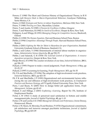 940 ❚ References

Perrow, C (1980) The Short and Glorious History of Organizational Theory, in R H
  Miles (ed) Resource Book in Macro-Organizational Behaviour, Goodyear Publishing,
  Santa Monica, CA
Peters, J (1968) Strategies and Tactics in Labour Negotiations, McGraw-Hill, New York
Peters, T (1988) Thriving on Chaos, Macmillan, London
Peters, T and Austin, N (1985) A Passion for Excellence, Collins, Glasgow
Peters, T and Waterman, R (1982) In Search of Excellence, Harper & Row, New York
Pettigrew, A and Whipp, R (1991) Managing Change for Competitive Success, Blackwell,
  Oxford
Pfeffer, G (1998) The Human Equation, Harvard Business School Press, Boston
Pfeffer, J (1994) Competitive Advantage Through People, Harvard Business School Press,
  Boston
Pfeffer, J (2001) Fighting the War for Talent is Hazardous for your Organization, Stanford
  University Graduate School of Business, Stanford, CA
Pfeffer, J and Cohen, Y (1984) Determinants of internal labour markets in organiza-
  tions, Administrative Science Quarterly, 29, pp 550–72
Pfeffer, J and Salancik, G R (1978) The External Control of Organizations: A resource
  dependence perspective, Harper & Row, New York
Phelps Brown, H (1990) The counter revolution of our time, Industrial Relations, 29(1),
  pp 306–20
Pickard, J (1995) Prepare to make a moral judgement, People Management, 4 May, pp
  22–25, 27
Pickard, J (1997) A yearning for learning, People Management, 3(5), pp 34–35
Pil, F K and MacDuffie, J P (1996) The adoption of high-involvement work practices,
  Industrial Relations, 35(3), pp 423–55
Pil, F K and MacDuffie, J P (1999) Organizational and environmental factors influ-
  encing the use and diffusion of high-involvement work practices, in Employment
  Practices and Business Strategy, ed P Capelli, Oxford University Press, New York
Pioro, I and Baum, N (2005) How to design better job application forms, People
  Management, 16 June, pp 42–43
Pollard, E and Hillage, J (2001) Explaining e-Learning, Report No 376, Institute of
  Employment Studies
Porter, L W (1961) A study of perceived need satisfaction in bottom and middle
  management jobs, Journal of Applied Psychology, 45, pp 1–10
Porter, L W and Lawler, E E (1968) Managerial Attitudes and Performance, Irwin-Dorsey,
  Homewood, Illinois
Porter, L W, Steers, R, Mowday, R and Boulian, P (1974) Organizational commitment,
  job satisfaction and turnover amongst psychiatric technicians, Journal of Applied
  Psychology, 59, pp 603–09
 