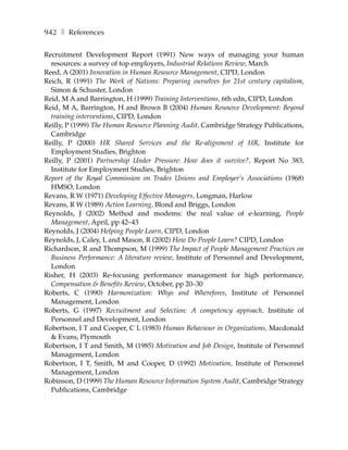 942 ❚ References

Recruitment Development Report (1991) New ways of managing your human
  resources: a survey of top employers, Industrial Relations Review, March
Reed, A (2001) Innovation in Human Resource Management, CIPD, London
Reich, R (1991) The Work of Nations: Preparing ourselves for 21st century capitalism,
  Simon & Schuster, London
Reid, M A and Barrington, H (1999) Training Interventions, 6th edn, CIPD, London
Reid, M A, Barrington, H and Brown B (2004) Human Resource Development: Beyond
  training interventions, CIPD, London
Reilly, P (1999) The Human Resource Planning Audit, Cambridge Strategy Publications,
  Cambridge
Reilly, P (2000) HR Shared Services and the Re-alignment of HR, Institute for
  Employment Studies, Brighton
Reilly, P (2001) Partnership Under Pressure: How does it survive?, Report No 383,
  Institute for Employment Studies, Brighton
Report of the Royal Commission on Trades Unions and Employer’s Associations (1968)
  HMSO, London
Revans, R W (1971) Developing Effective Managers, Longman, Harlow
Revans, R W (1989) Action Learning, Blond and Briggs, London
Reynolds, J (2002) Method and modems: the real value of e-learning, People
  Management, April, pp 42–43
Reynolds, J (2004) Helping People Learn, CIPD, London
Reynolds, J, Caley, L and Mason, R (2002) How Do People Learn? CIPD, London
Richardson, R and Thompson, M (1999) The Impact of People Management Practices on
  Business Performance: A literature review, Institute of Personnel and Development,
  London
Risher, H (2003) Re-focusing performance management for high performance,
  Compensation & Benefits Review, October, pp 20–30
Roberts, C (1990) Harmonization: Whys and Wherefores, Institute of Personnel
  Management, London
Roberts, G (1997) Recruitment and Selection: A competency approach, Institute of
  Personnel and Development, London
Robertson, I T and Cooper, C L (1983) Human Behaviour in Organizations, Macdonald
  & Evans, Plymouth
Robertson, I T and Smith, M (1985) Motivation and Job Design, Institute of Personnel
  Management, London
Robertson, I T, Smith, M and Cooper, D (1992) Motivation, Institute of Personnel
  Management, London
Robinson, D (1999) The Human Resource Information System Audit, Cambridge Strategy
  Publications, Cambridge
 