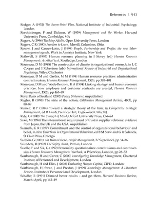 References ❚ 943

Rodger, A (1952) The Seven-Point Plan, National Institute of Industrial Psychology,
  London
Roethlisberger, F and Dickson, W (1939) Management and the Worker, Harvard
  University Press, Cambridge, MA
Rogers, A (1996) Teaching Adults, Open University Press, London
Rogers, C R (1983) Freedom to Learn, Merrill, Columbus, Ohio
Rosow, J and Casner-Lotto, J (1998) People, Partnership and Profits: the new labor-
  management agenda, Work in America Institute, New York
Rothwell, S (1995) Human resource planning in J Storey (ed) Human Resource
  Management: A critical text, Routledge, London
Rousseau, D M (1988) The construction of climate in organizational research, in L C
  Cooper and I Robertson (eds) International Review of Industrial and Organizational
  Psychology, Wiley, Chichester
Rousseau, D M and Greller, M M (1994) Human resource practices: administrative
  contract makers, Human Resource Management, 33(3), pp 385–401
Rousseau, D M and Wade-Benzoni, K A (1994) Linking strategy and human resource
  practices: how employee and customer contracts are created, Human Resource
  Management, 33(3), pp 463–89
Royal Bank of Scotland (2005) Policy Statement, unpublished
Rugles, R (1998) The state of the notion, Californian Management Review, 40(3), pp
  80–89
Rumelt, R P (1984) Toward a strategic theory of the firm, in Competitive Strategic
  Management, ed R Lamb, Prentice-Hall, Englewood Cliffs, NJ
Ryle, G (1949) The Concept of Mind, Oxford University Press, Oxford
Sako, M (1994) The informational requirement of trust in supplier relations: evidence
  from Japan, the UK and the USA, unpublished
Salancik, G R (1977) Commitment and the control of organizational behaviour and
  belief, in New Directions in Organizational Behaviour, ed B M Staw and G R Salancik,
  St Clair Press, Chicago
Salmon, G (2001) Far from remote, People Management, 27 September, pp 34–36
Saunders, R (1992) The Safety Audit, Pitman, London
Saville, P and Sik, G (1992) Personality questionnaires: current issues and controver-
  sies, Human Resources Management Yearbook, A P Services, London, pp 28–32
Scarborough, H and Carter, C (2000) Investigating Knowledge Management, Chartered
  Institute of Personnel and Development, London
Scarborough, H and Elias, J (2002) Evaluating Human Capital, CIPD, London
Scarborough, H, Swan, J and Preston, J (1999) Knowledge Management: A Literature
  Review, Institute of Personnel and Development, London
Schaffer, R (1991) Demand better results – and get them, Harvard Business Review,
  March–April, pp 142–49
 