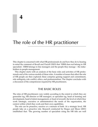 4



The role of the HR practitioner


This chapter is concerned with what HR professionals do and how they do it, bearing
in mind the comment of Boxall and Purcell (2003) that ‘HRM does not belong to HR
specialists’. HRM belongs to line managers and the people they manage – the stake-
holders in people management.
   This chapter starts with an analysis of the basic roles and activities of HR profes-
sionals and of the various models of these roles. A number of issues that affect the role
of HR people are then explored; these comprise gaining support and commitment,
role ambiguity, role conflict, ethics, and professionalism. The chapter concludes with
a discussion of the competencies required by HR practitioners.


                              THE BASIC ROLES
The roles of HR practitioners vary widely according to the extent to which they are
generalist (eg, HR director or HR manager), or specialist (eg, head of learning and
development, head of talent management, or head of reward), the level at which they
work (strategic, executive or administrative) the needs of the organization, the
context within which they work and their own capabilities.
  The role can be proactive, reactive or a mixture of both. At a strategic level, HR
people take on a proactive role. Research conducted by Hoque and Moon (2001)
established that: ‘The growing number of specialists using the HR title are well
 