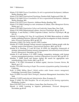 944 ❚ References

Schein, E H (1969) Process Consultation; Its role in organisational development, Addison-
  Wesley, Reading, MA
Schein, E H (1965) Organizational Psychology, Prentice-Hall, Englewood Cliffs, NJ
Schein, E H (1969) Process Consultation: Its role in organizational development, Addison-
  Wesley, Reading, MA
Schein, E H (1977) Career Dynamics, Addison-Wesley, Reading, MA
Schein, E H (1984) Coming to a new awareness of culture, Sloan Management Review,
  Winter, pp 1–15
Schein, E H (1985) Organization Culture and Leadership, Jossey Bass, New York
Schein, E H (1990) Organizational culture, American Psychologist, 45, pp 109–19
Schiffman, A and Kanuk, J (1994) Corporate Culture, American Psychologist, 49, pp
  251–75
Schmitt, N, Gooding, R Z, Noe, R A and Kirsch, M (1984) Meta-analysis of validity
  studies published between 1964 and 1982 and the investigation of study character-
  istics, Personnel Psychology, 37(3), pp 407–22
Schramm, J (2001) The Change Agenda, CIPD, London
Schuler, R S (1992) Strategic human resource management: linking people with the
  strategic needs of the business, Organizational Dynamics, 21(1), pp 18–32
Schuler, R S, Dowling, P J and De Cieri, H (1993) An integrative framework of
  strategic international human resource management, International Journal of Human
  Resource Management, December, pp 717–64
Schuler, R S and Jackson, S E (1987) Linking competitive strategies with human
  resource management practices, Academy of Management Executive, 9(3), pp 207–19
Schuller, T (2000) Social and human capital; the search for appropriate tech-
  nomethodology, Policy Studies, 21(1), pp 25–35
Schultz, T W (1961) Investment in human capital, American Economic Review, 51,
  March, pp 1–17
Schultz, T W (1981) Investing in People: The economics of population quality, University of
  California
Scott, A (1994) Willing Slaves?: British workers under human resource management,
  Cambridge University Press, Cambridge
Sears, D (2003) Successful Talent Strategies, American Management Association, New
  York
Selznick, P (1957) Leadership and Administration, Row, Evanston, IL
Senge, P (1990) The Fifth Discipline: The art and practice of the learning organization,
  Doubleday, London
Shaw, R B (1997) Trust in the Balance, Jossey Bass, San Francisco, CA
Sheard, A (1992) Learning to improve performance, Personnel Management,
  November, pp 40–45
 