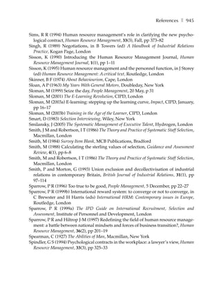 References ❚ 945

Sims, R R (1994) Human resource management’s role in clarifying the new psycho-
  logical contract, Human Resource Management, 33(3), Fall, pp 373–82
Singh, R (1989) Negotiations, in B Towers (ed) A Handbook of Industrial Relations
  Practice, Kogan Page, London
Sisson, K (1990) Introducing the Human Resource Management Journal, Human
  Resource Management Journal, 1(1), pp 1–11
Sisson, K (1995) Human resource management and the personnel function, in J Storey
  (ed) Human Resource Management: A critical text, Routledge, London
Skinner, B F (1974) About Behaviourism, Cape, London
Sloan, A P (1963) My Years With General Motors, Doubleday, New York
Sloman, M (1999) Seize the day, People Management, 20 May, p 31
Sloman, M (2001) The E-Learning Revolution, CIPD, London
Sloman, M (2003a) E-learning: stepping up the learning curve, Impact, CIPD, January,
  pp 16–17
Sloman, M (2003b) Training in the Age of the Learner, CIPD, London
Smart, D (1983) Selection Interviewing, Wiley, New York
Smilansky, J (2005) The Systematic Management of Executive Talent, Hydrogen, London
Smith, J M and Robertson, I T (1986) The Theory and Practice of Systematic Staff Selection,
  Macmillan, London
Smith, M (1984) Survey Item Blank, MCB Publications, Bradford
Smith, M (1988) Calculating the sterling values of selection, Guidance and Assessment
  Review, 4(1), pp 6–8
Smith, M and Robertson, I T (1986) The Theory and Practice of Systematic Staff Selection,
  Macmillan, London
Smith, P and Morton, G (1993) Union exclusion and decollectivisation of industrial
  relations in contemporary Britain, British Journal of Industrial Relations, 31(1), pp
  97–114
Sparrow, P R (1996) Too true to be good, People Management, 5 December, pp 22–27
Sparrow, P R (1999b) International reward system: to converge or not to converge, in
  C Brewster and H Harris (eds) International HRM: Contemporary issues in Europe,
  Routledge, London
Sparrow, P R (1999a) The IPD Guide on International Recruitment, Selection and
  Assessment, Institute of Personnel and Development, London
Sparrow, P R and Hiltrop J-M (1997) Redefining the field of human resource manage-
  ment: a battle between national mindsets and forces of business transition?, Human
  Resource Management, 36(2), pp 201–19
Spearman, C (1927) The Abilities of Man, Macmillan, New York
Spindler, G S (1994) Psychological contracts in the workplace: a lawyer’s view, Human
  Resource Management, 33(3), pp 325–33
 