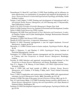 References ❚ 947

Tannenbaum S I, Beard R L and Sales, E (1992) Team building and its influence on
  team effectiveness: an examination of conceptual and empirical developments, in
  Issues, Theory and Research in Industrial/Organizational Psychology, ed K Kelley, North
  Holland, London
Tarique, I and Caligiri, P (1995) Training and development of international staff, in
  International Human Resource Management, ed A-W Herzorg and J V Ruyssevelde,
  Sage Publications, London
Taylor, F W (1911) Principles of Scientific Management, Harper, New York
Taylor, S (1998) Employee Resourcing, Institute of Personnel and Development, London
Taylor, S (2002) People Resourcing, CIPD, London
Thompson, M (1998) Trust and reward, in Trust, Motivation and Commitment: A reader,
  ed Stephen Perkins and St John Sandringham, Strategic Remuneration Research
  Centre, Faringdon
Thompson, P (2002) Total Reward, CIPD, London
Thurley, K (1979) Supervision: A reappraisal, Heinemann, London
Thurley, K (1981) Personnel management: a case for urgent treatment, Personnel
  Management, August, pp 24–29
Thurstone, L L (1940) Current issues in factor analysis, Psychological Bulletin, 30, pp
  26–38
Toplis, J, Dulewicz, V, and Fletcher, C (1991) Psychological Testing, Institute of
  Personnel Management, London
Torrington, D P (1989) Human resource management and the personnel function,
  in J Storey, (ed) New Perspectives on Human Resource Management, Routledge,
  London
Townley, B (1989) Selection and appraisal: reconstructing social relations? in New
  Perspectives in Human Resource Management, ed J Storey, Routledge, London
Trist, E L, Higgin, G W, Murray, H and Pollack, A B (1963) Organizational Choice,
  Tavistock, London
Truss, C (1999) Soft and hard models of HRM, in Strategic Human Resource
  Management, ed L Gratton, V H Hailey, P Stiles, and C Truss, Oxford University
  Press, Oxford
Truss, C (2001) Complexities and controversies in linking HRM with organizational
  outcomes, Journal of Management Studies, 38(8), December, pp 1121–49
Trussler, S (1998) The rules of the game, Journal of Business Strategy, 19(1), pp 16–19
Tsui, A S and Gomez-Mejia, L R (1988) Evaluating human resource effectiveness, in
  Human Resource Management: Evolving roles and responsibilities, ed L Dyer, Bureau of
  National Affairs, Washington, DC
Tuckman, B (1965) Development sequences in small groups, Psychological Bulletin, 63,
  pp 123–56
 
