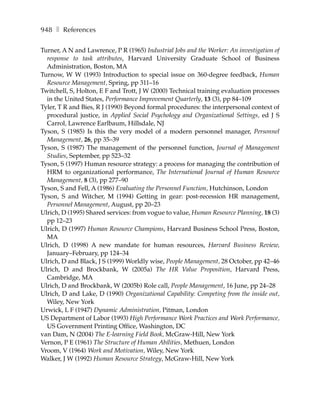 948 ❚ References

Turner, A N and Lawrence, P R (1965) Industrial Jobs and the Worker: An investigation of
  response to task attributes, Harvard University Graduate School of Business
  Administration, Boston, MA
Turnow, W W (1993) Introduction to special issue on 360-degree feedback, Human
  Resource Management, Spring, pp 311–16
Twitchell, S, Holton, E F and Trott, J W (2000) Technical training evaluation processes
  in the United States, Performance Improvement Quarterly, 13 (3), pp 84–109
Tyler, T R and Bies, R J (1990) Beyond formal procedures: the interpersonal context of
  procedural justice, in Applied Social Psychology and Organizational Settings, ed J S
  Carrol, Lawrence Earlbaum, Hillsdale, NJ
Tyson, S (1985) Is this the very model of a modern personnel manager, Personnel
  Management, 26, pp 35–39
Tyson, S (1987) The management of the personnel function, Journal of Management
  Studies, September, pp 523–32
Tyson, S (1997) Human resource strategy: a process for managing the contribution of
  HRM to organizational performance, The International Journal of Human Resource
  Management, 8 (3), pp 277–90
Tyson, S and Fell, A (1986) Evaluating the Personnel Function, Hutchinson, London
Tyson, S and Witcher, M (1994) Getting in gear: post-recession HR management,
  Personnel Management, August, pp 20–23
Ulrich, D (1995) Shared services: from vogue to value, Human Resource Planning, 18 (3)
  pp 12–23
Ulrich, D (1997) Human Resource Champions, Harvard Business School Press, Boston,
  MA
Ulrich, D (1998) A new mandate for human resources, Harvard Business Review,
  January–February, pp 124–34
Ulrich, D and Black, J S (1999) Worldly wise, People Management, 28 October, pp 42–46
Ulrich, D and Brockbank, W (2005a) The HR Value Proposition, Harvard Press,
  Cambridge, MA
Ulrich, D and Brockbank, W (2005b) Role call, People Management, 16 June, pp 24–28
Ulrich, D and Lake, D (1990) Organizational Capability: Competing from the inside out,
  Wiley, New York
Urwick, L F (1947) Dynamic Administration, Pitman, London
US Department of Labor (1993) High Performance Work Practices and Work Performance,
  US Government Printing Office, Washington, DC
van Dam, N (2004) The E-learning Field Book, McGraw-Hill, New York
Vernon, P E (1961) The Structure of Human Abilities, Methuen, London
Vroom, V (1964) Work and Motivation, Wiley, New York
Walker, J W (1992) Human Resource Strategy, McGraw-Hill, New York
 