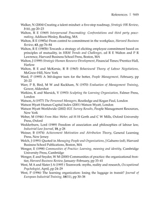 References ❚ 949

Walker, N (2004) Creating a talent mindset: a five-step roadmap, Strategic HR Review,
 3 (6), pp 20–23
Walton, R E (1969) Interpersonal Peacemaking: Confrontations and third party peace-
 making, Addison-Wesley, Reading, MA
Walton, R E (1985a) From control to commitment in the workplace, Harvard Business
 Review, 63, pp 76–84
Walton, R E (1985b) Towards a strategy of eliciting employee commitment based on
 principles of mutuality, in HRM Trends and Challenges, ed R E Walton and P R
 Lawrence, Harvard Business School Press, Boston, MA
Walton, J (1999) Strategic Human Resource Development, Financial Times/Prentice Hall,
 Harlow
Walton, R E and McKersie, R B (1965) Behavioural Theory of Labour Negotiations,
 McGraw-Hill, New York
Ward, P (1995) A 360-degree turn for the better, People Management, February, pp
 20–22
Warr, P B, Bird, M W and Rackham, N (1970) Evaluation of Management Training,
 Gower, Aldershot
Watkins, K and Marsick, V (1993) Sculpting the Learning Organization, Falmer Press,
 London
Watson, A (1977) The Personnel Managers, Routledge and Kegan Paul, London
Watson Wyatt Human Capital Index (2001) Watson Wyatt, London
Watson Wyatt Worldwide (2002) B2E Survey Results, People Management Resources,
 New York
Weber, M (1946) From Max Weber, ed H H Gerth and C W Mills, Oxford University
 Press, Oxford
Wedderburn, Lord (1989) Freedom of association and philosophies of labour law,
 Industrial Law Journal, 18, p 28
Weiner, B (1974) Achievement Motivation and Attribution Theory, General Learning
 Press, New Jersey
Welch, J (1991) Quoted in Managing People and Organizations, J Gabarro (ed), Harvard
 Business School Publications, Boston, MA
Wenger, E (1998) Communities of Practice: Learning, meaning and identity, Cambridge
 University Press, Cambridge
Wenger, E and Snyder, W M (2000) Communities of practice: the organizational fron-
 tier, Harvard Business Review, January–February, pp 33–41
West, M A and Slater J A (1995 ) Teamwork: myths, reality and research, Occupational
 Psychologist, April, pp 24–29
West, P (1996) The learning organization: losing the luggage in transit? Journal of
 European Industrial Training, 18(11), pp 30–38
 